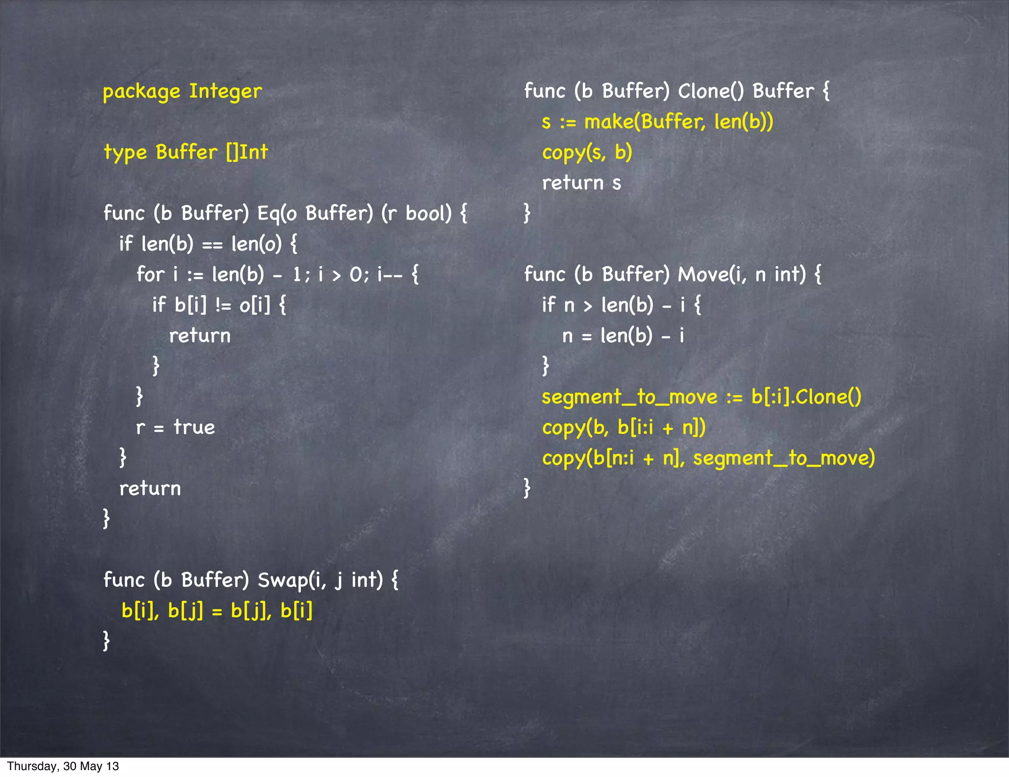 package Integer
type Buffer []Int
func (b Buffer) Eq(o Buffer) (r bool) {
if len(b) == len(o) {
for i := len(b) - 1; i > 0; i-- {
if b[i] != o[i] {
return
}
}
r = true
}
return
}
func (b Buffer) Swap(i, j int) {
b[i], b[j] = b[j], b[i]
}
func (b Buffer) Clone() Buffer {
s := make(Buffer, len(b))
copy(s, b)
return s
}
func (b Buffer) Move(i, n int) {
if n > len(b) - i {
n = len(b) - i
}
segment_to_move := b[:i].Clone()
copy(b, b[i:i + n])
copy(b[n:i + n], segment_to_move)
}
Thursday, 30 May 13
 