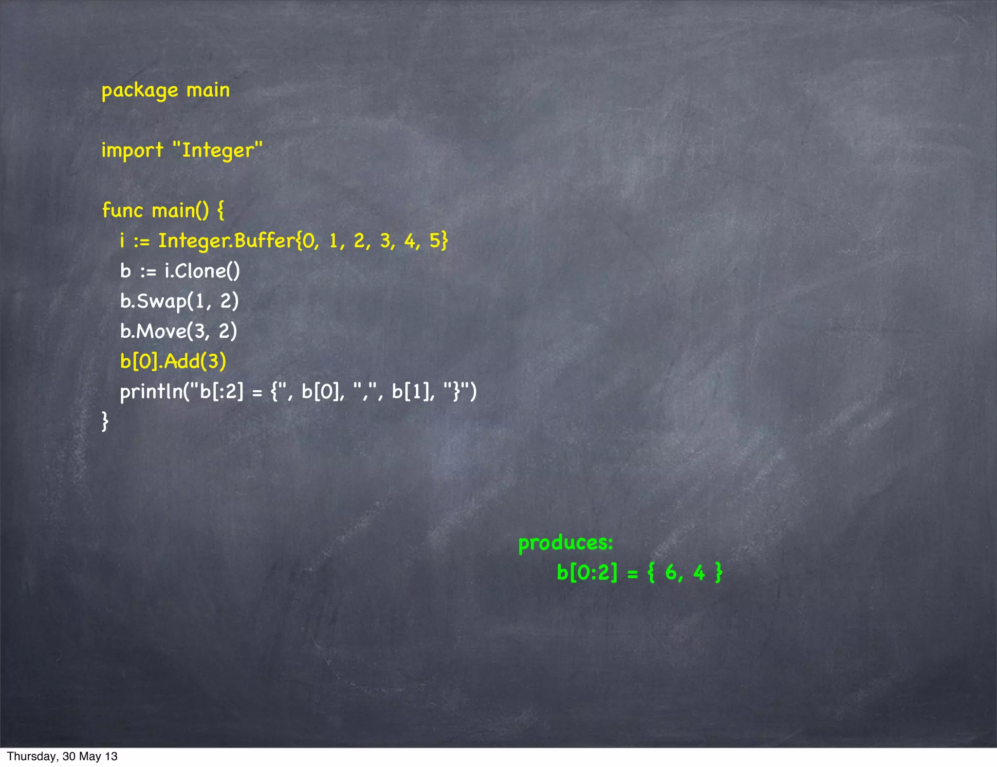 package main
import "Integer"
func main() {
i := Integer.Buffer{0, 1, 2, 3, 4, 5}
b := i.Clone()
b.Swap(1, 2)
b.Move(3, 2)
b[0].Add(3)
println("b[:2] = {", b[0], ",", b[1], "}")
}
produces:
b[0:2] = { 6, 4 }
Thursday, 30 May 13
 