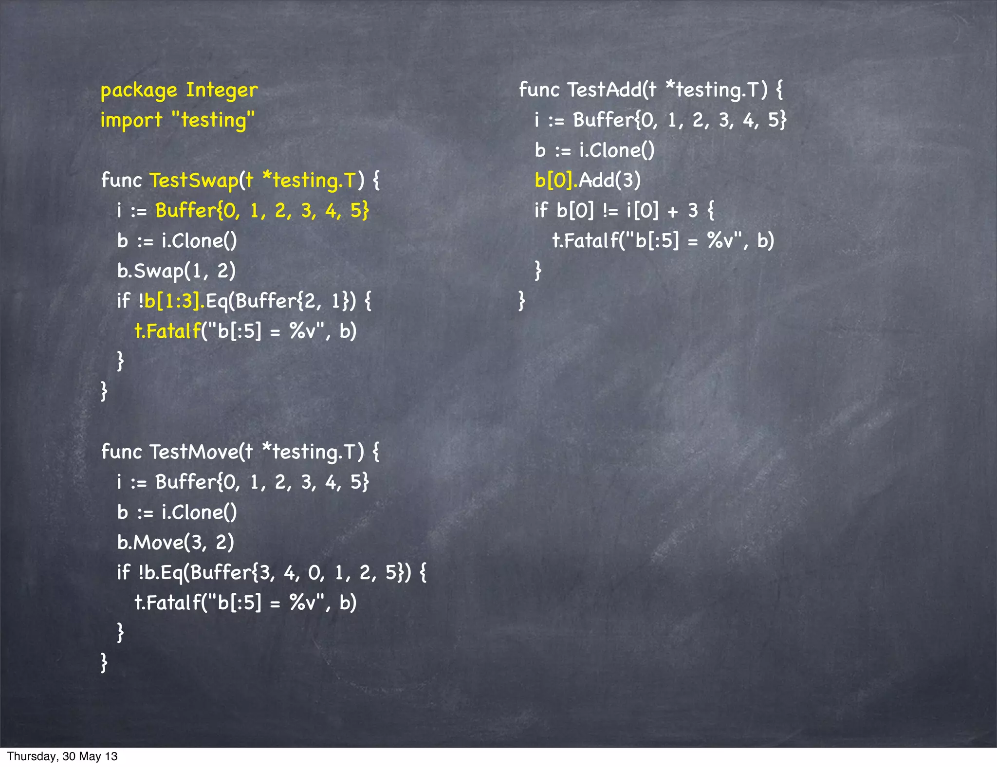 package Integer
import "testing"
func TestSwap(t *testing.T) {
i := Buffer{0, 1, 2, 3, 4, 5}
b := i.Clone()
b.Swap(1, 2)
if !b[1:3].Eq(Buffer{2, 1}) {
t.Fatalf("b[:5] = %v", b)
}
}
func TestMove(t *testing.T) {
i := Buffer{0, 1, 2, 3, 4, 5}
b := i.Clone()
b.Move(3, 2)
if !b.Eq(Buffer{3, 4, 0, 1, 2, 5}) {
t.Fatalf("b[:5] = %v", b)
}
}
func TestAdd(t *testing.T) {
i := Buffer{0, 1, 2, 3, 4, 5}
b := i.Clone()
b[0].Add(3)
if b[0] != i[0] + 3 {
t.Fatalf("b[:5] = %v", b)
}
}
Thursday, 30 May 13
 