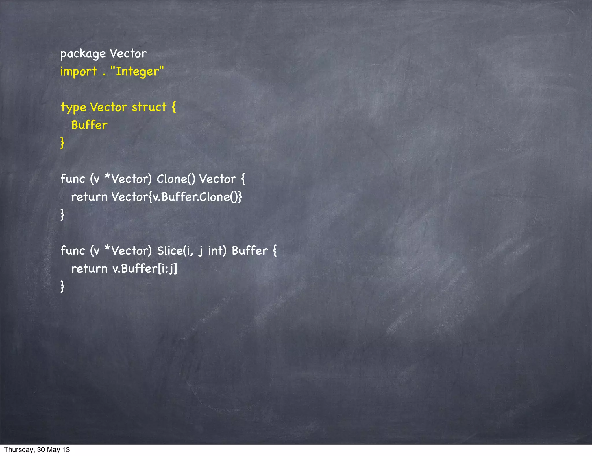 package Vector
import . "Integer"
type Vector struct {
Buffer
}
func (v *Vector) Clone() Vector {
return Vector{v.Buffer.Clone()}
}
func (v *Vector) Slice(i, j int) Buffer {
return v.Buffer[i:j]
}
Thursday, 30 May 13
 