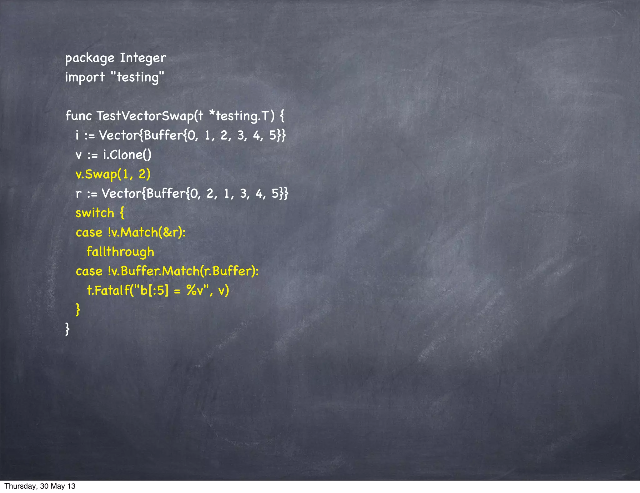 package Integer
import "testing"
func TestVectorSwap(t *testing.T) {
i := Vector{Buffer{0, 1, 2, 3, 4, 5}}
v := i.Clone()
v.Swap(1, 2)
r := Vector{Buffer{0, 2, 1, 3, 4, 5}}
switch {
case !v.Match(&r):
fallthrough
case !v.Buffer.Match(r.Buffer):
t.Fatalf("b[:5] = %v", v)
}
}
Thursday, 30 May 13
 