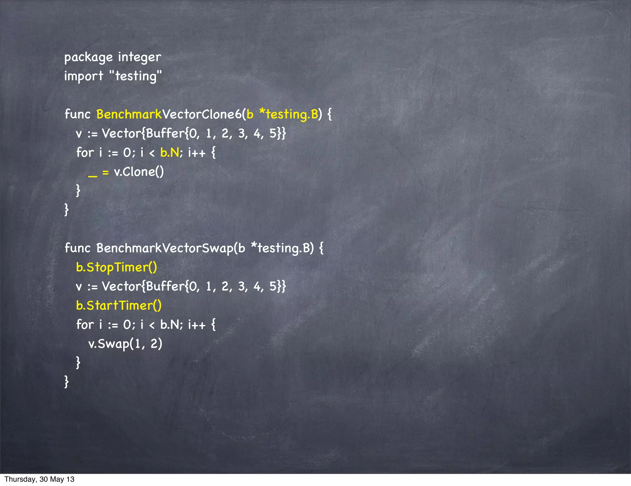 package integer
import "testing"
func BenchmarkVectorClone6(b *testing.B) {
v := Vector{Buffer{0, 1, 2, 3, 4, 5}}
for i := 0; i < b.N; i++ {
_ = v.Clone()
}
}
func BenchmarkVectorSwap(b *testing.B) {
b.StopTimer()
v := Vector{Buffer{0, 1, 2, 3, 4, 5}}
b.StartTimer()
for i := 0; i < b.N; i++ {
v.Swap(1, 2)
}
}
Thursday, 30 May 13
 