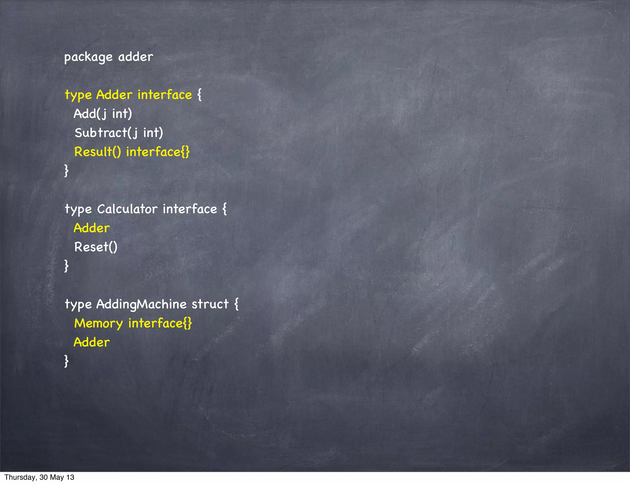 package adder
type Adder interface {
Add(j int)
Subtract(j int)
Result() interface{}
}
type Calculator interface {
Adder
Reset()
}
type AddingMachine struct {
Memory interface{}
Adder
}
Thursday, 30 May 13
 