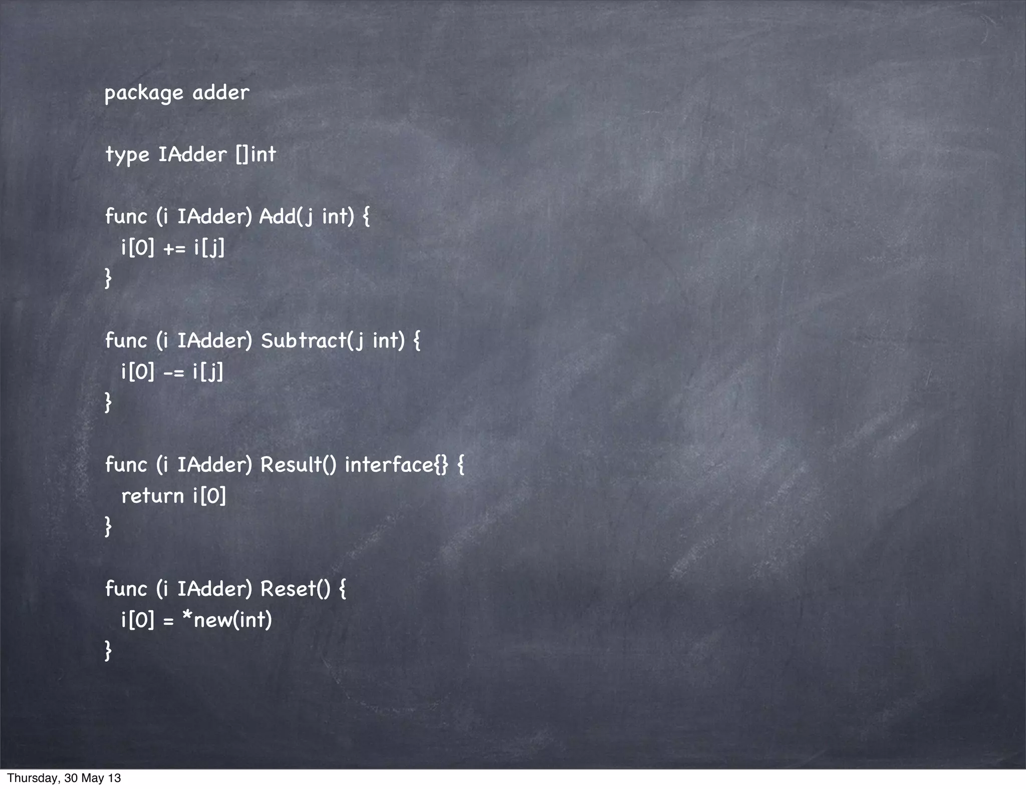 package adder
type IAdder []int
func (i IAdder) Add(j int) {
i[0] += i[j]
}
func (i IAdder) Subtract(j int) {
i[0] -= i[j]
}
func (i IAdder) Result() interface{} {
return i[0]
}
func (i IAdder) Reset() {
i[0] = *new(int)
}
Thursday, 30 May 13
 