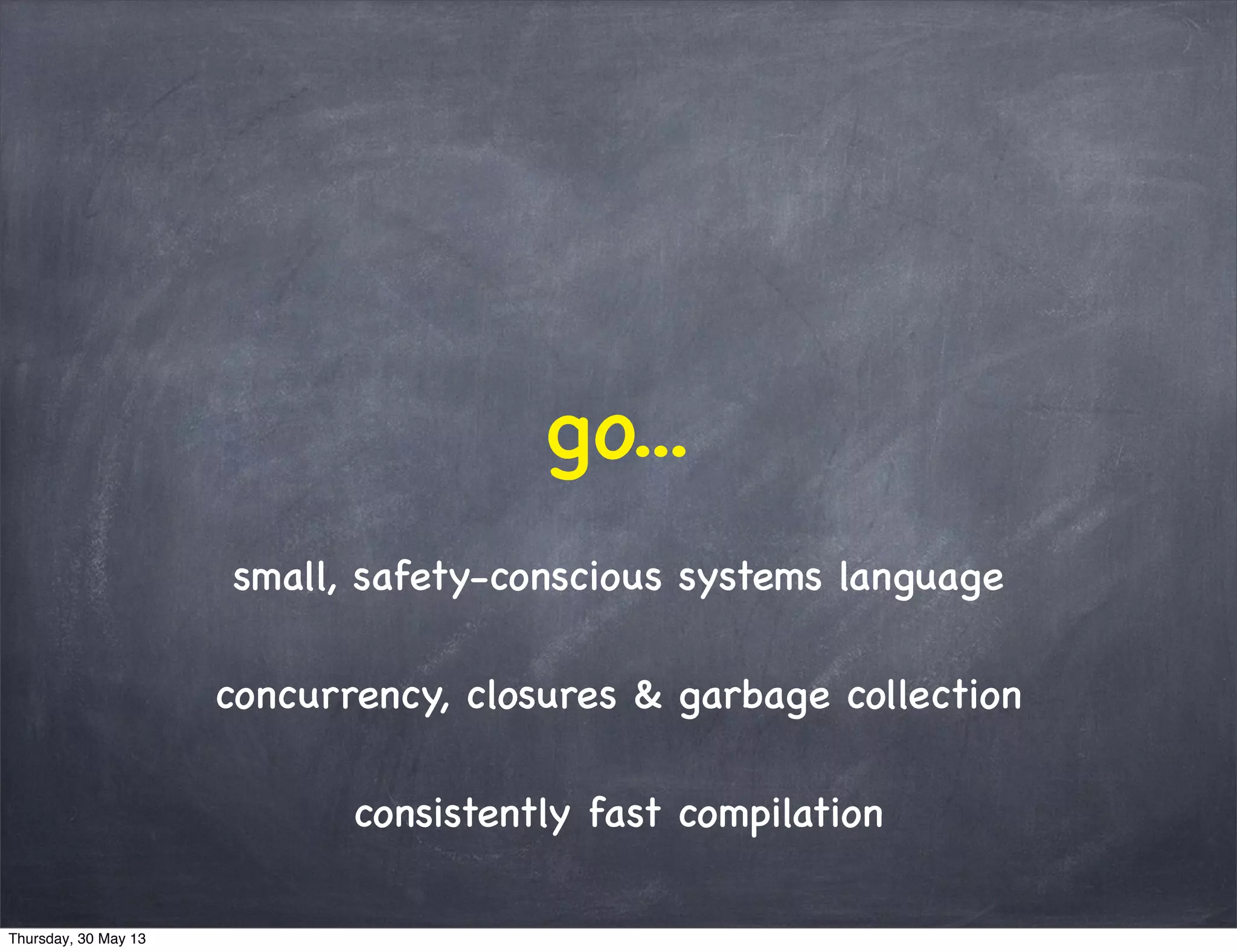 go...
small, safety-conscious systems language
concurrency, closures & garbage collection
consistently fast compilation
Thursday, 30 May 13
 