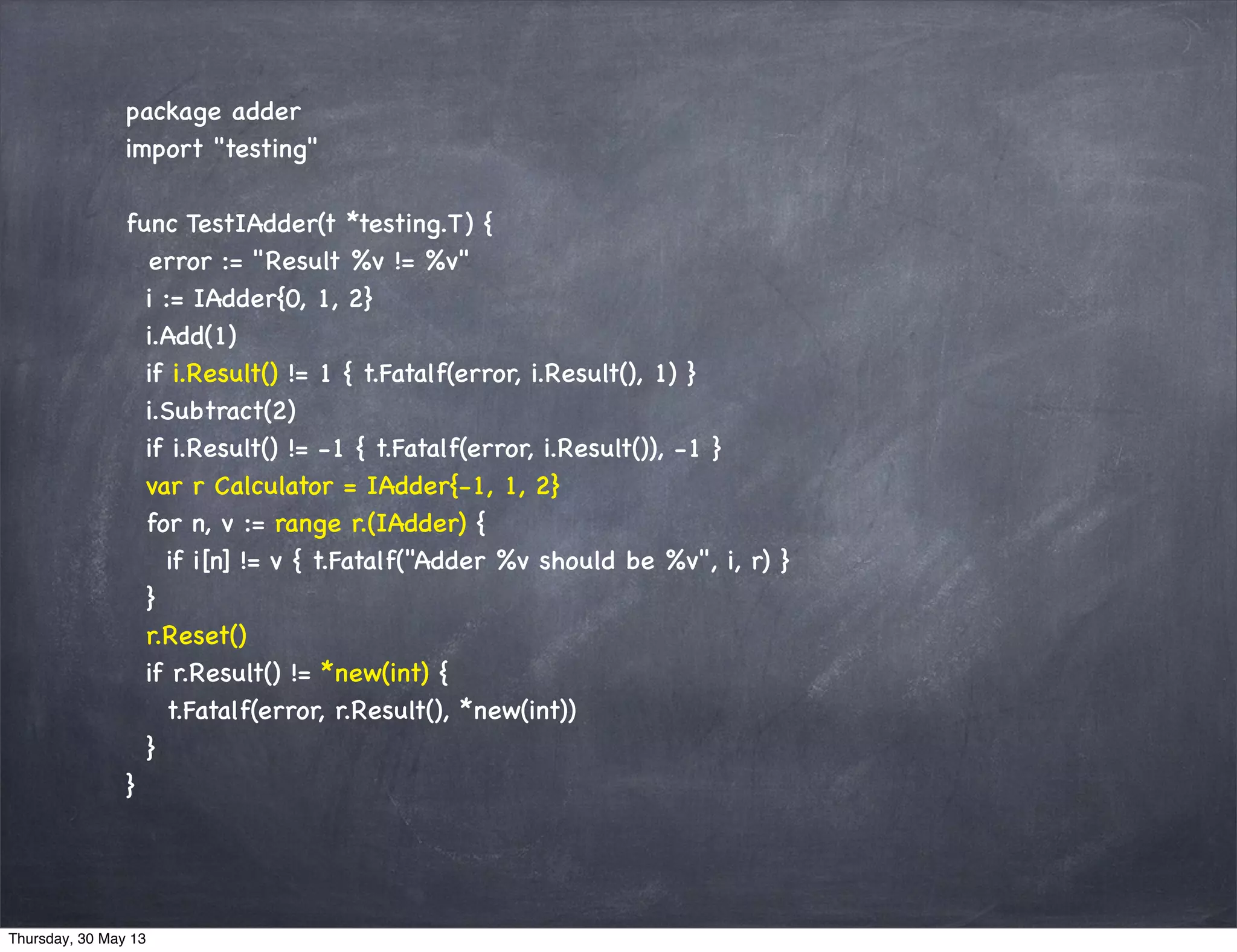 package adder
import "testing"
func TestIAdder(t *testing.T) {
error := "Result %v != %v"
i := IAdder{0, 1, 2}
i.Add(1)
if i.Result() != 1 { t.Fatalf(error, i.Result(), 1) }
i.Subtract(2)
if i.Result() != -1 { t.Fatalf(error, i.Result()), -1 }
var r Calculator = IAdder{-1, 1, 2}
for n, v := range r.(IAdder) {
if i[n] != v { t.Fatalf("Adder %v should be %v", i, r) }
}
r.Reset()
if r.Result() != *new(int) {
t.Fatalf(error, r.Result(), *new(int))
}
}
Thursday, 30 May 13
 