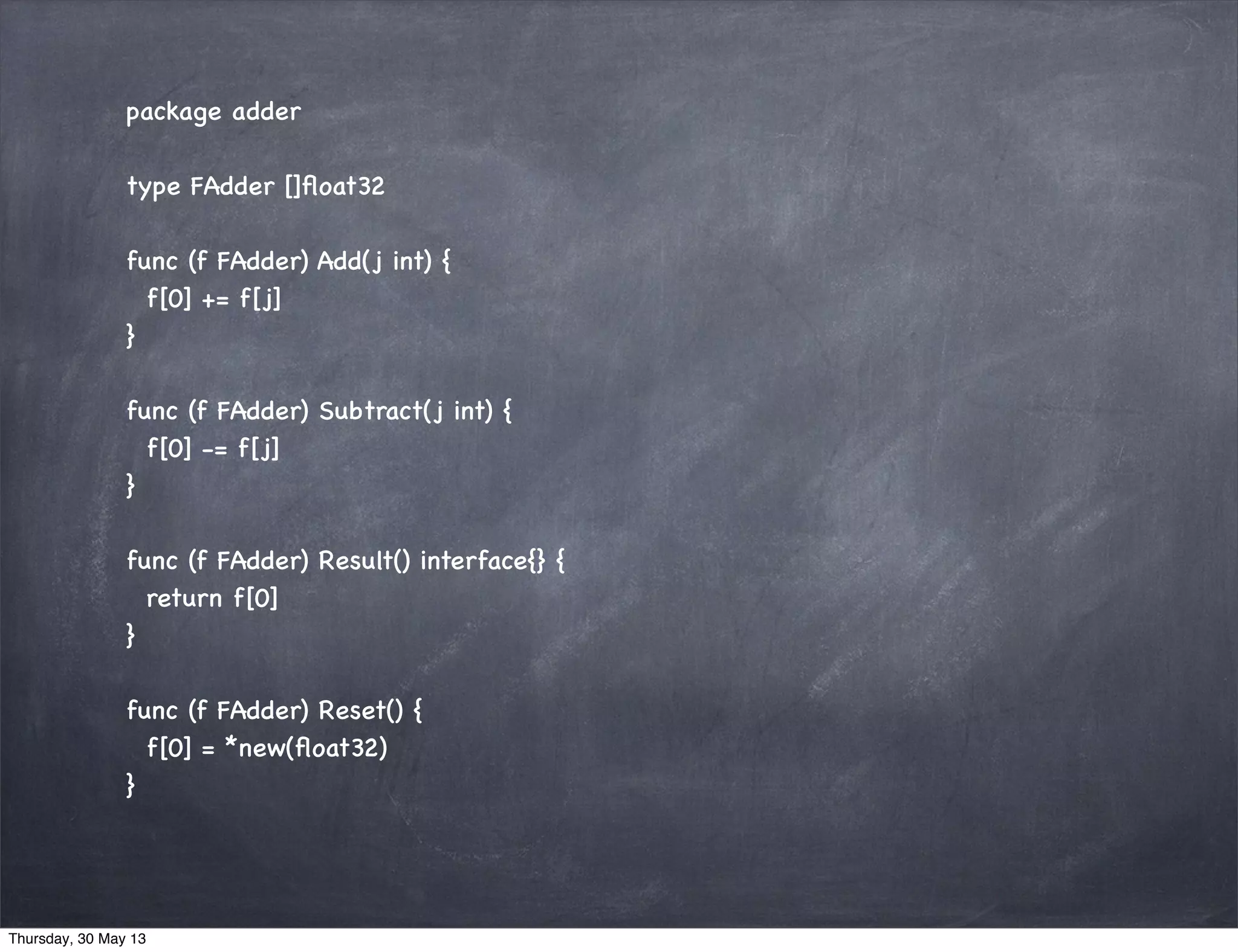package adder
type FAdder []ﬂoat32
func (f FAdder) Add(j int) {
f[0] += f[j]
}
func (f FAdder) Subtract(j int) {
f[0] -= f[j]
}
func (f FAdder) Result() interface{} {
return f[0]
}
func (f FAdder) Reset() {
f[0] = *new(ﬂoat32)
}
Thursday, 30 May 13
 