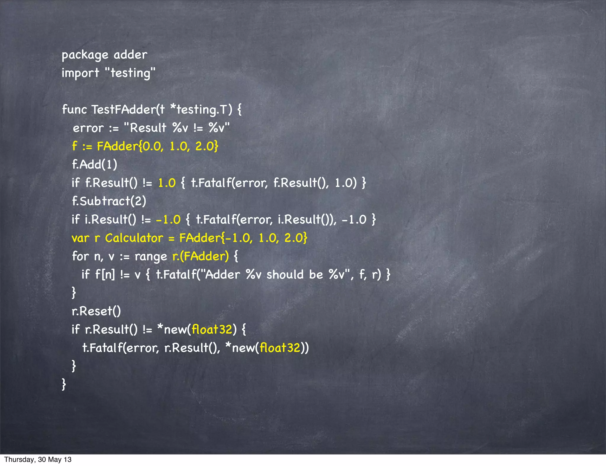 package adder
import "testing"
func TestFAdder(t *testing.T) {
error := "Result %v != %v"
f := FAdder{0.0, 1.0, 2.0}
f.Add(1)
if f.Result() != 1.0 { t.Fatalf(error, f.Result(), 1.0) }
f.Subtract(2)
if i.Result() != -1.0 { t.Fatalf(error, i.Result()), -1.0 }
var r Calculator = FAdder{-1.0, 1.0, 2.0}
for n, v := range r.(FAdder) {
if f[n] != v { t.Fatalf("Adder %v should be %v", f, r) }
}
r.Reset()
if r.Result() != *new(ﬂoat32) {
t.Fatalf(error, r.Result(), *new(ﬂoat32))
}
}
Thursday, 30 May 13
 