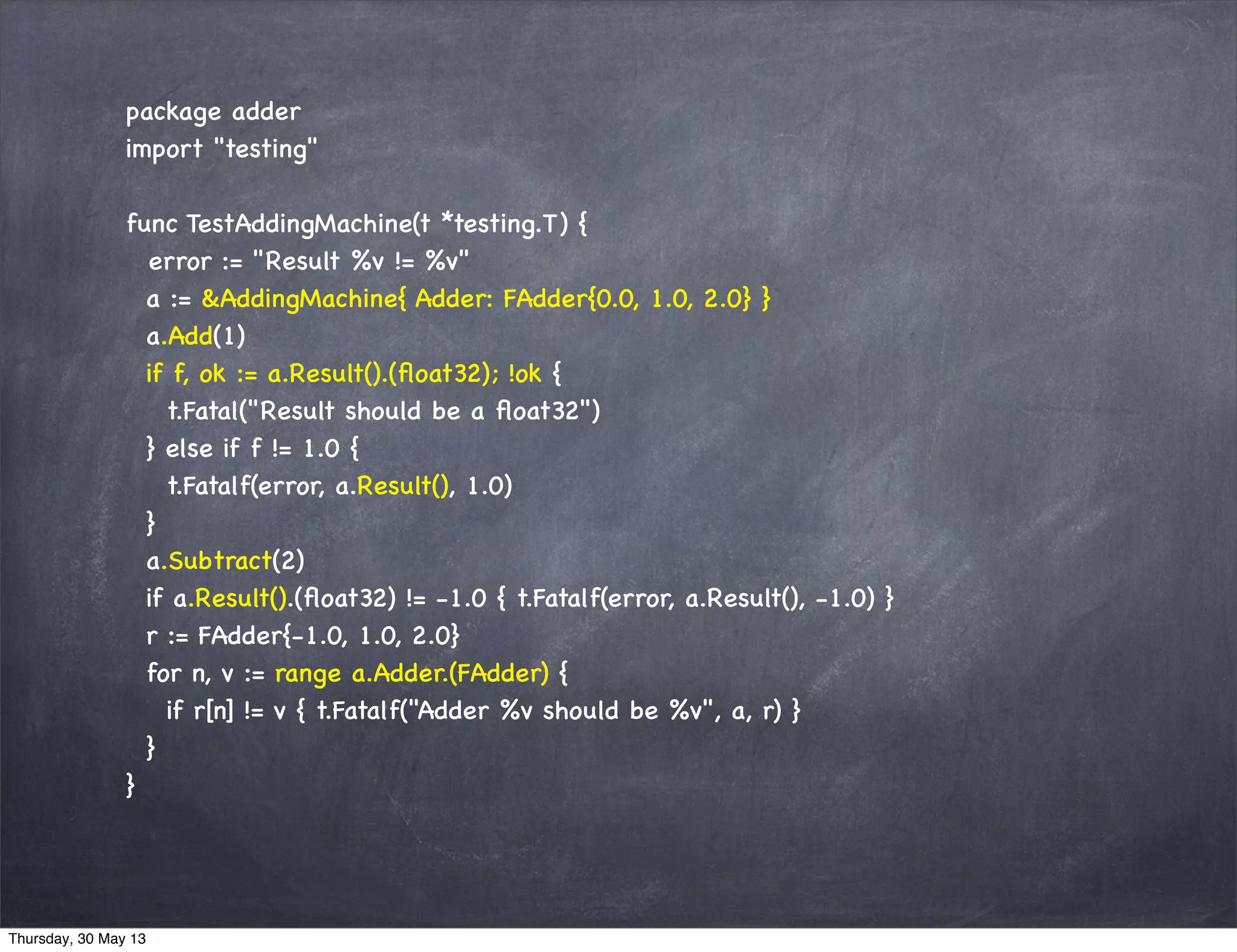 package adder
import "testing"
func TestAddingMachine(t *testing.T) {
error := "Result %v != %v"
a := &AddingMachine{ Adder: FAdder{0.0, 1.0, 2.0} }
a.Add(1)
if f, ok := a.Result().(ﬂoat32); !ok {
t.Fatal("Result should be a ﬂoat32")
} else if f != 1.0 {
t.Fatalf(error, a.Result(), 1.0)
}
a.Subtract(2)
if a.Result().(ﬂoat32) != -1.0 { t.Fatalf(error, a.Result(), -1.0) }
r := FAdder{-1.0, 1.0, 2.0}
for n, v := range a.Adder.(FAdder) {
if r[n] != v { t.Fatalf("Adder %v should be %v", a, r) }
}
}
Thursday, 30 May 13
 