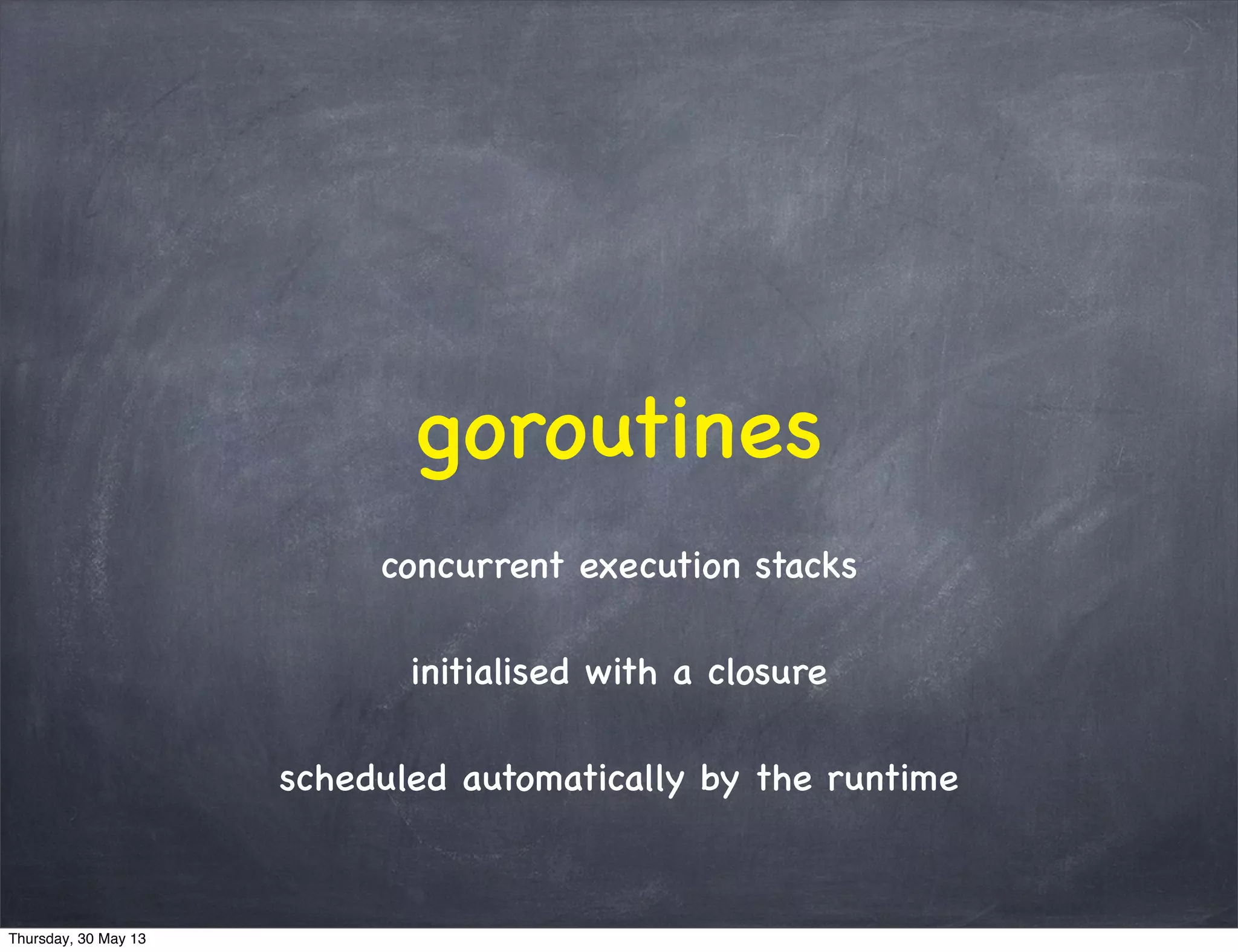 goroutines
concurrent execution stacks
initialised with a closure
scheduled automatically by the runtime
Thursday, 30 May 13
 