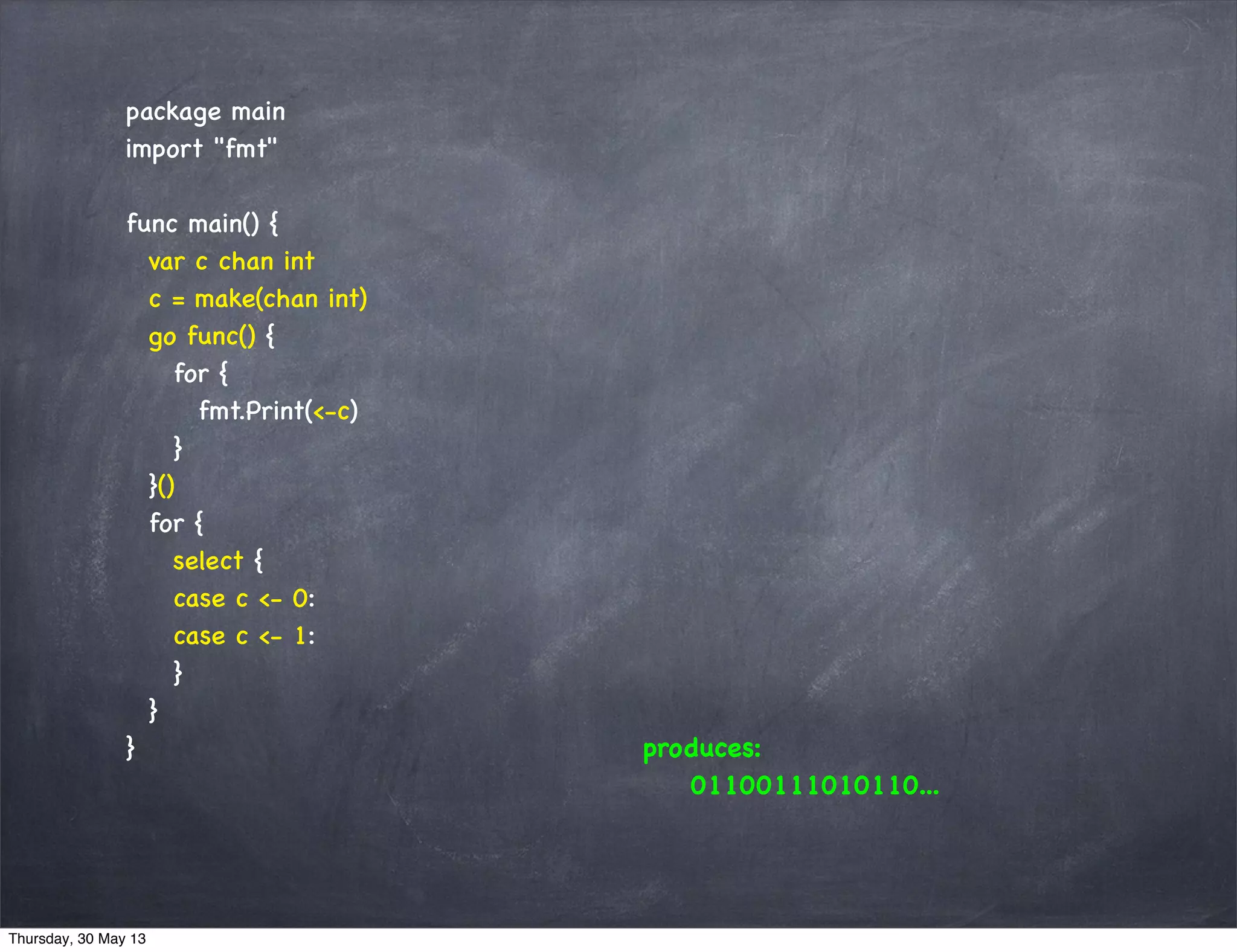 package main
import "fmt"
func main() {
var c chan int
c = make(chan int)
go func() {
for {
fmt.Print(<-c)
}
}()
for {
select {
case c <- 0:
case c <- 1:
}
}
} produces:
01100111010110...
Thursday, 30 May 13
 