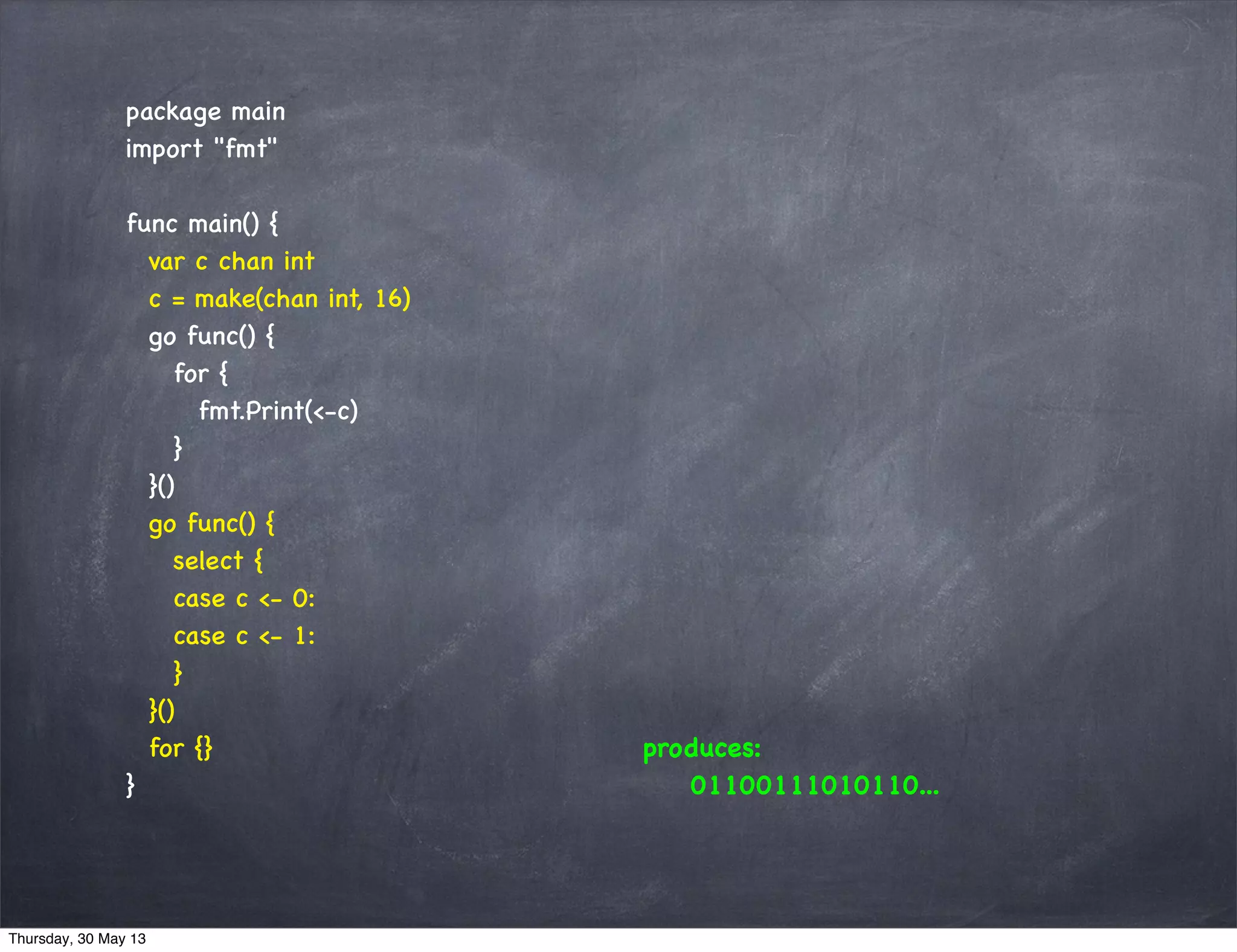 package main
import "fmt"
func main() {
var c chan int
c = make(chan int, 16)
go func() {
for {
fmt.Print(<-c)
}
}()
go func() {
select {
case c <- 0:
case c <- 1:
}
}()
for {}
}
produces:
01100111010110...
Thursday, 30 May 13
 
