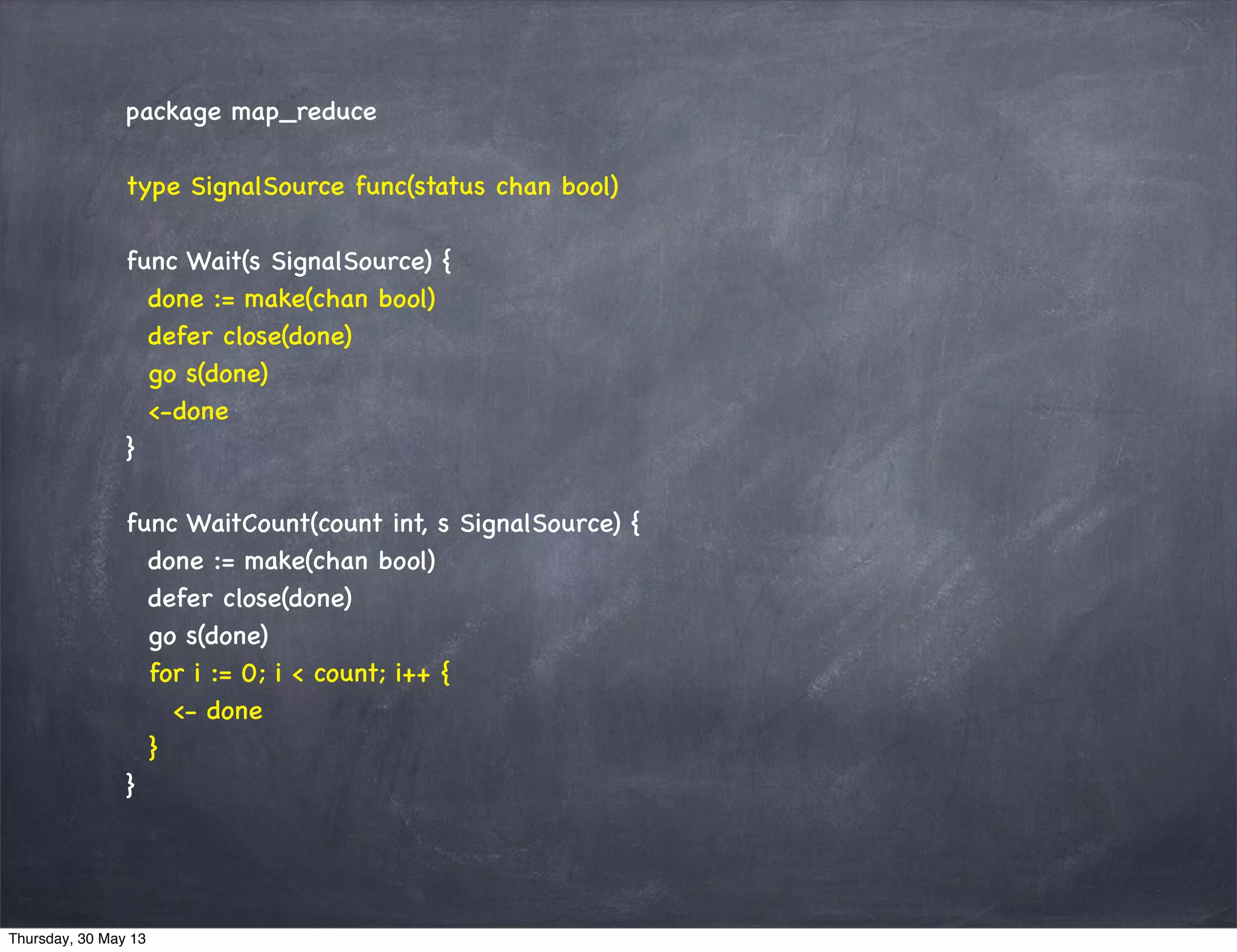 package map_reduce
type SignalSource func(status chan bool)
func Wait(s SignalSource) {
done := make(chan bool)
defer close(done)
go s(done)
<-done
}
func WaitCount(count int, s SignalSource) {
done := make(chan bool)
defer close(done)
go s(done)
for i := 0; i < count; i++ {
<- done
}
}
Thursday, 30 May 13
 
