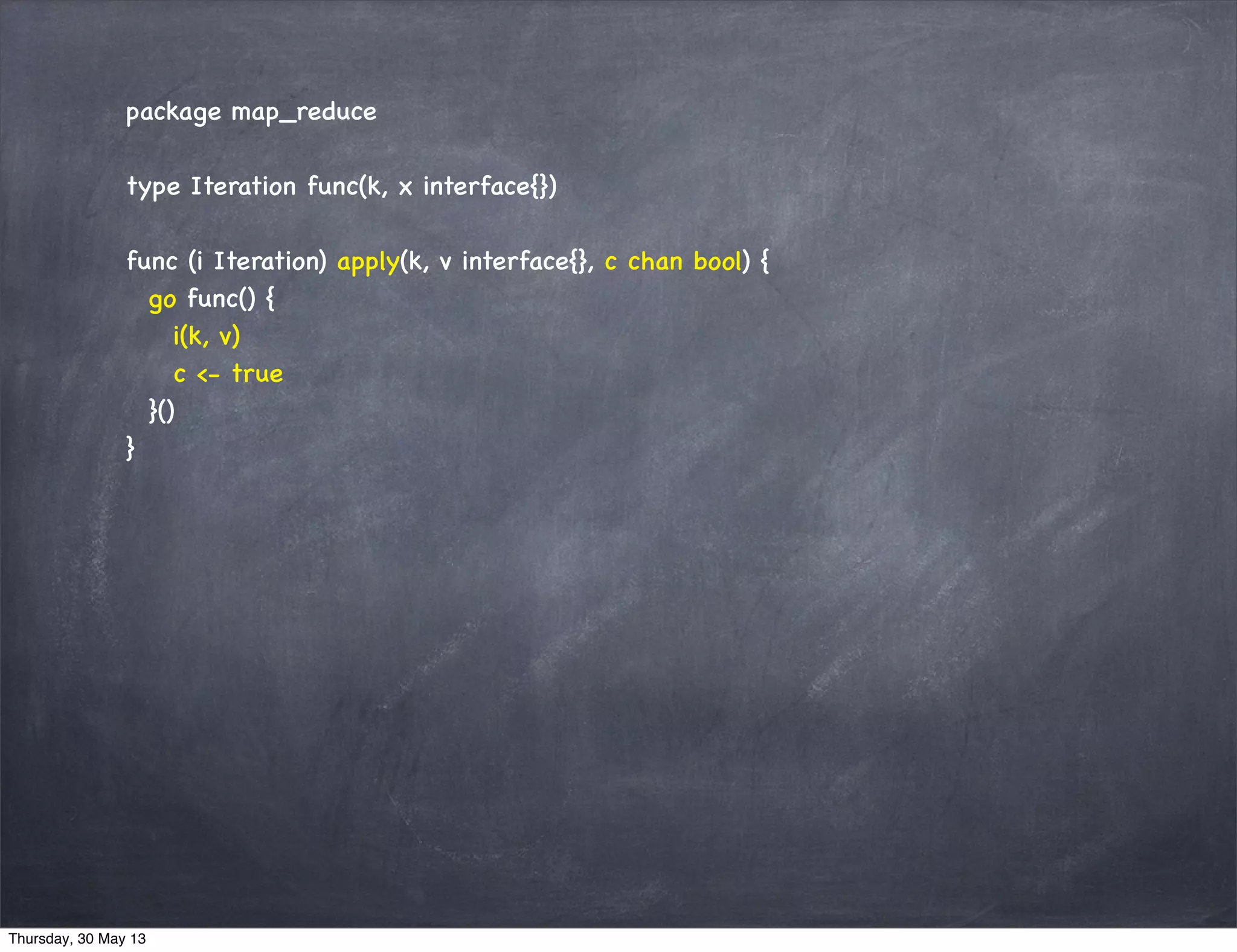package map_reduce
type Iteration func(k, x interface{})
func (i Iteration) apply(k, v interface{}, c chan bool) {
go func() {
i(k, v)
c <- true
}()
}
Thursday, 30 May 13
 
