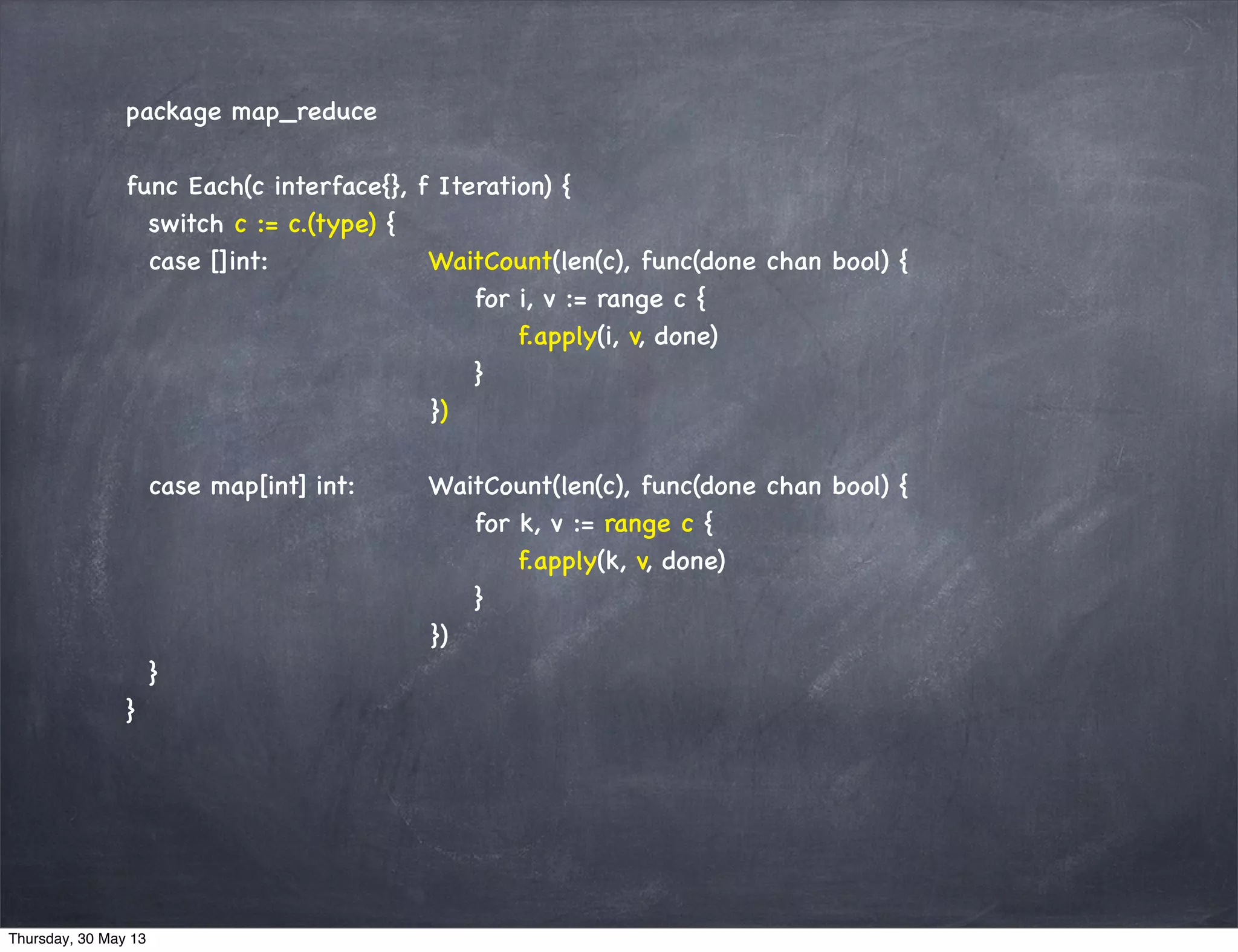 package map_reduce
func Each(c interface{}, f Iteration) {
switch c := c.(type) {
case []int: WaitCount(len(c), func(done chan bool) {
for i, v := range c {
f.apply(i, v, done)
}
})
case map[int] int: WaitCount(len(c), func(done chan bool) {
for k, v := range c {
f.apply(k, v, done)
}
})
}
}
Thursday, 30 May 13
 