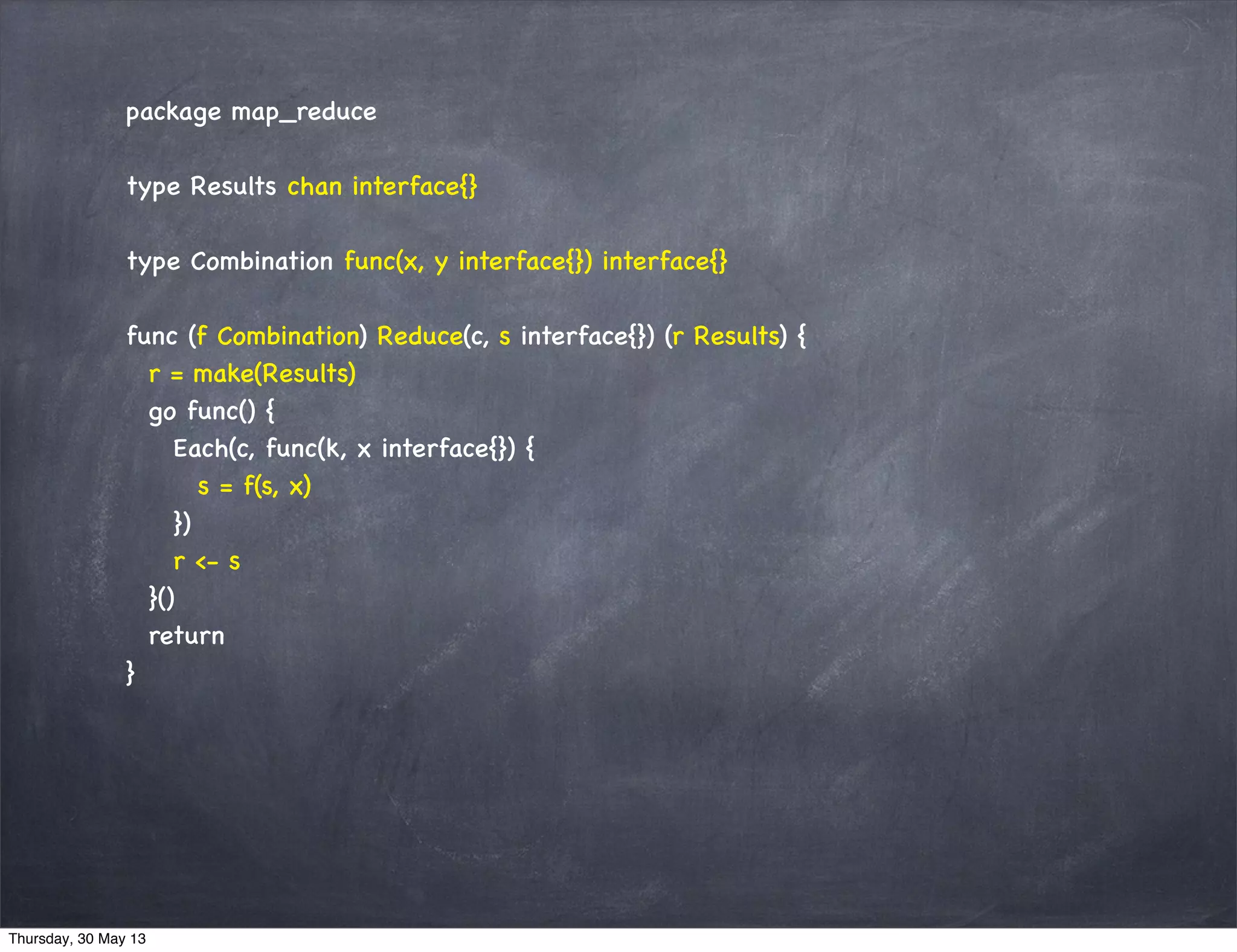 package map_reduce
type Results chan interface{}
type Combination func(x, y interface{}) interface{}
func (f Combination) Reduce(c, s interface{}) (r Results) {
r = make(Results)
go func() {
Each(c, func(k, x interface{}) {
s = f(s, x)
})
r <- s
}()
return
}
Thursday, 30 May 13
 