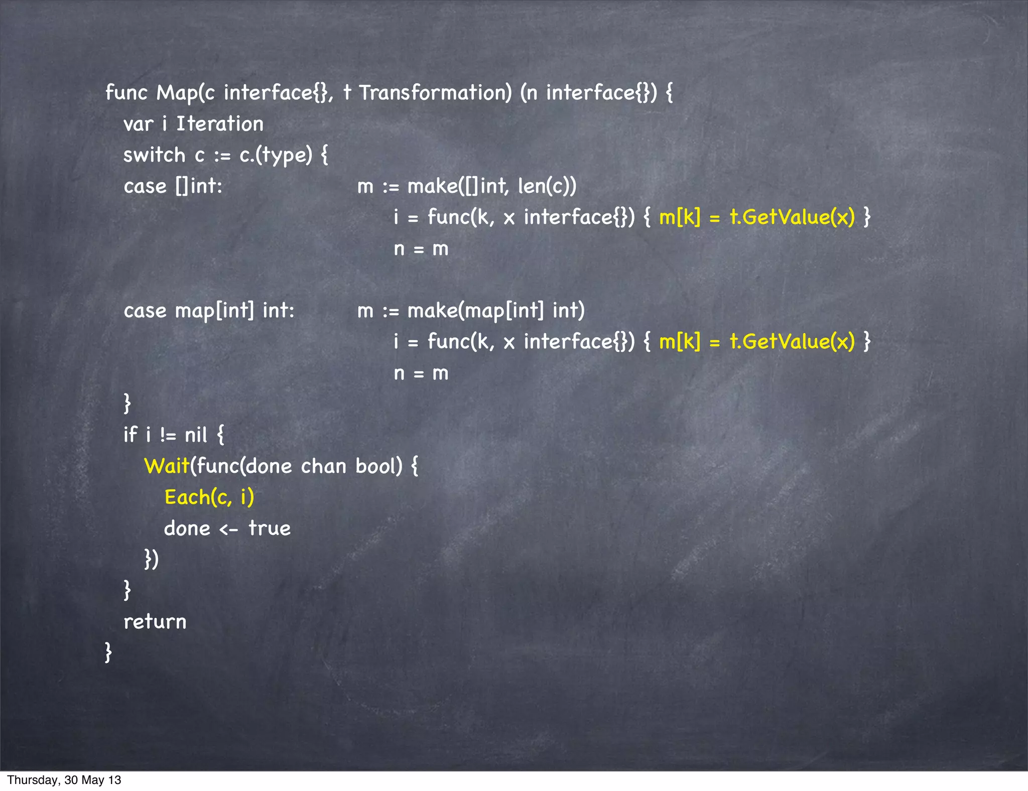 func Map(c interface{}, t Transformation) (n interface{}) {
var i Iteration
switch c := c.(type) {
case []int: m := make([]int, len(c))
i = func(k, x interface{}) { m[k] = t.GetValue(x) }
n = m
case map[int] int: m := make(map[int] int)
i = func(k, x interface{}) { m[k] = t.GetValue(x) }
n = m
}
if i != nil {
Wait(func(done chan bool) {
Each(c, i)
done <- true
})
}
return
}
Thursday, 30 May 13
 