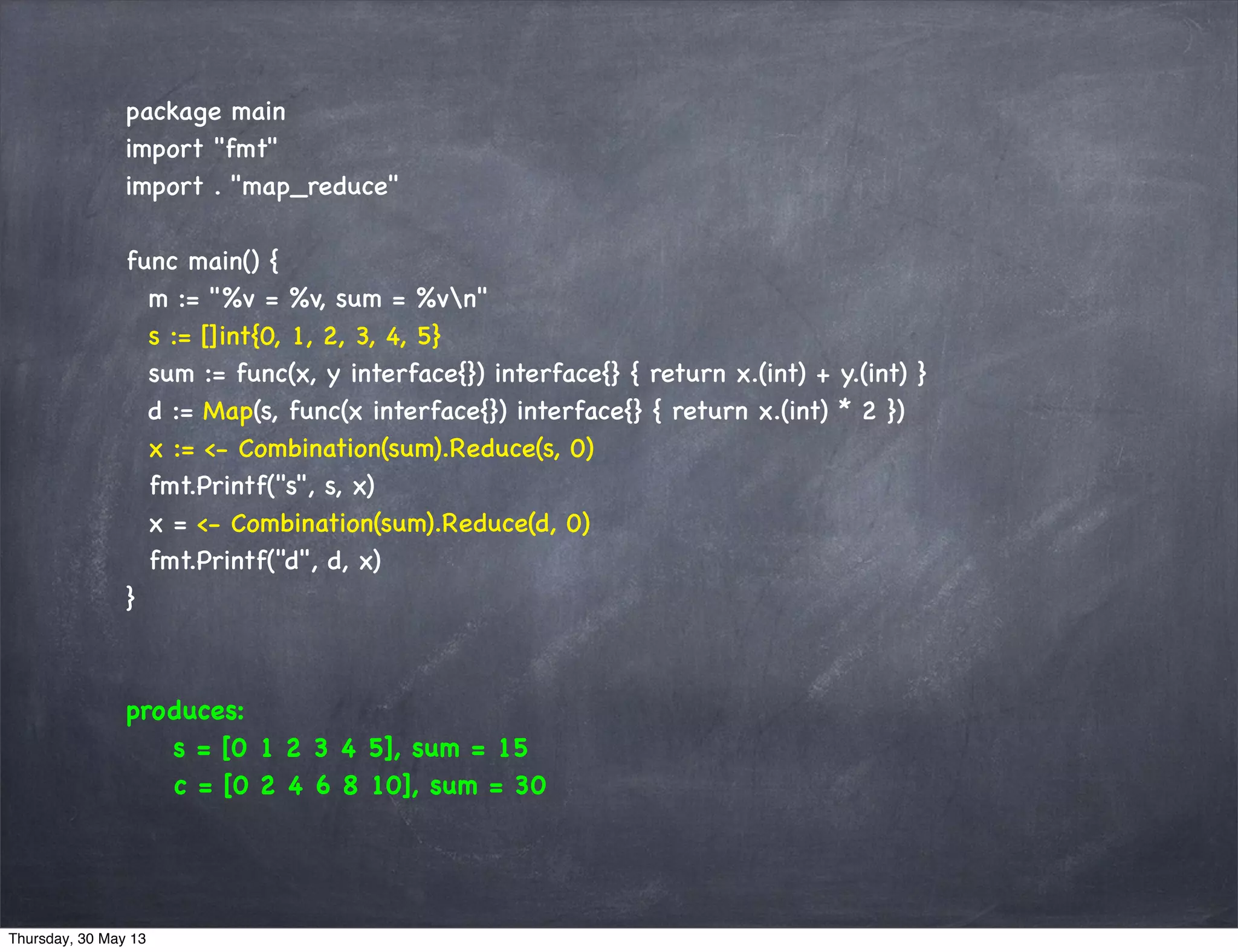 package main
import "fmt"
import . "map_reduce"
func main() {
m := "%v = %v, sum = %vn"
s := []int{0, 1, 2, 3, 4, 5}
sum := func(x, y interface{}) interface{} { return x.(int) + y.(int) }
d := Map(s, func(x interface{}) interface{} { return x.(int) * 2 })
x := <- Combination(sum).Reduce(s, 0)
fmt.Printf("s", s, x)
x = <- Combination(sum).Reduce(d, 0)
fmt.Printf("d", d, x)
}
produces:
s = [0 1 2 3 4 5], sum = 15
c = [0 2 4 6 8 10], sum = 30
Thursday, 30 May 13
 