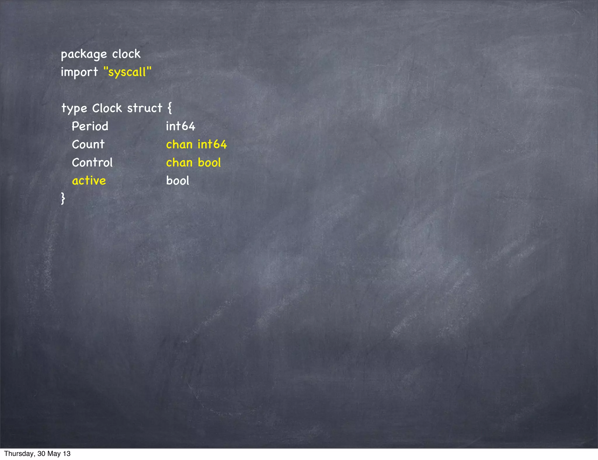 package clock
import "syscall"
type Clock struct {
Period int64
Count chan int64
Control chan bool
active bool
}
Thursday, 30 May 13
 