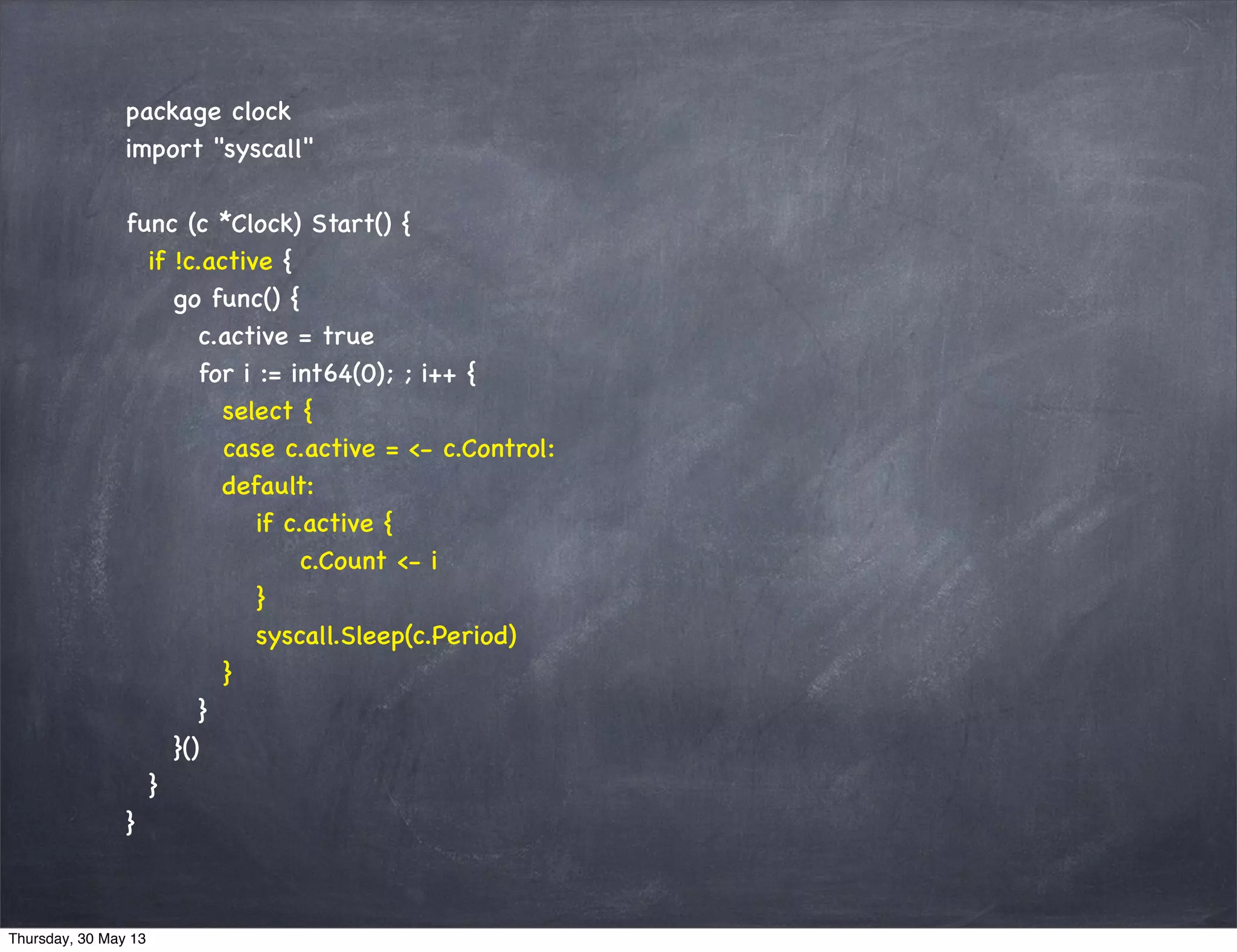 package clock
import "syscall"
func (c *Clock) Start() {
if !c.active {
go func() {
c.active = true
for i := int64(0); ; i++ {
select {
case c.active = <- c.Control:
default:
if c.active {
c.Count <- i
}
syscall.Sleep(c.Period)
}
}
}()
}
}
Thursday, 30 May 13
 