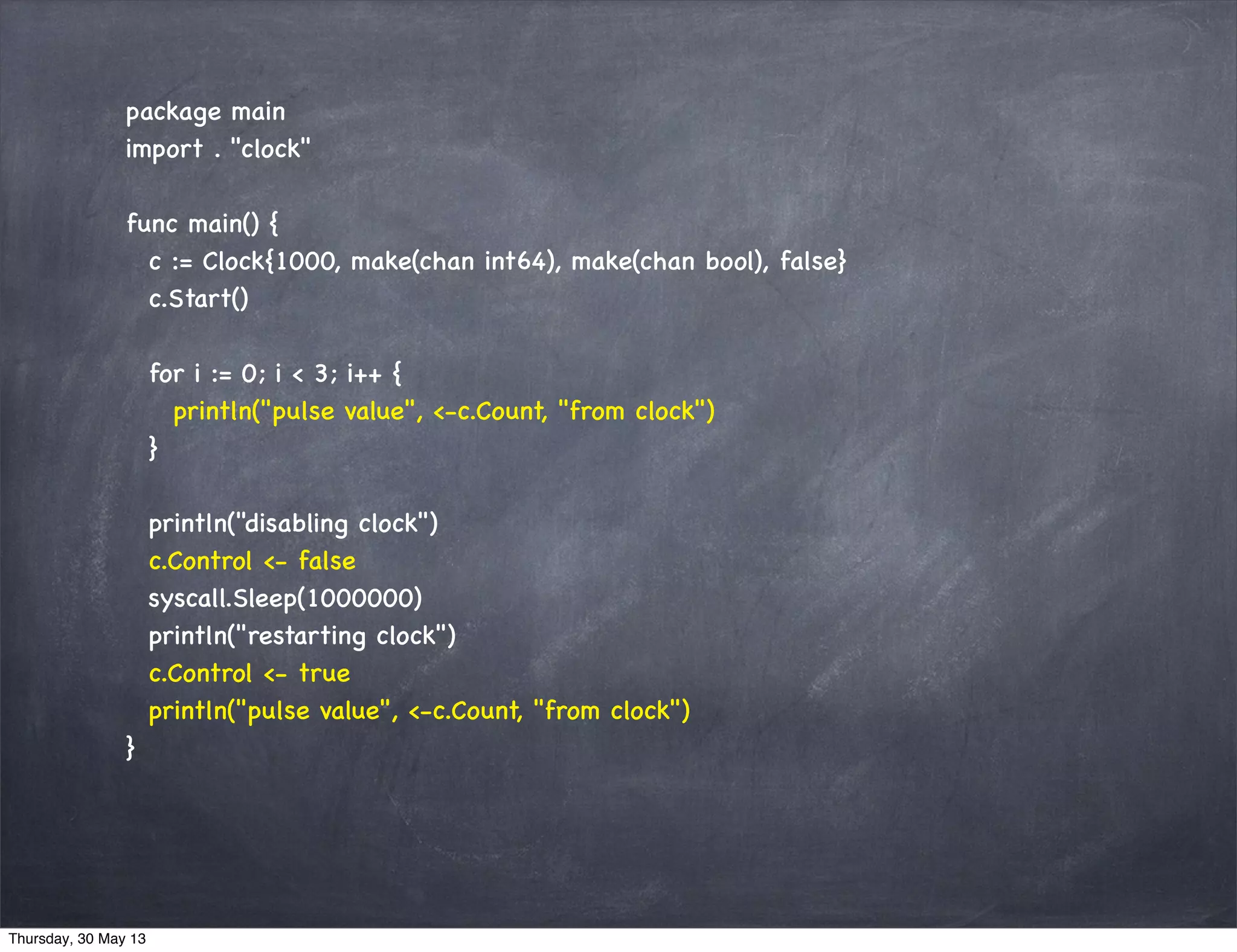 package main
import . "clock"
func main() {
c := Clock{1000, make(chan int64), make(chan bool), false}
c.Start()
for i := 0; i < 3; i++ {
println("pulse value", <-c.Count, "from clock")
}
println("disabling clock")
c.Control <- false
syscall.Sleep(1000000)
println("restarting clock")
c.Control <- true
println("pulse value", <-c.Count, "from clock")
}
Thursday, 30 May 13
 