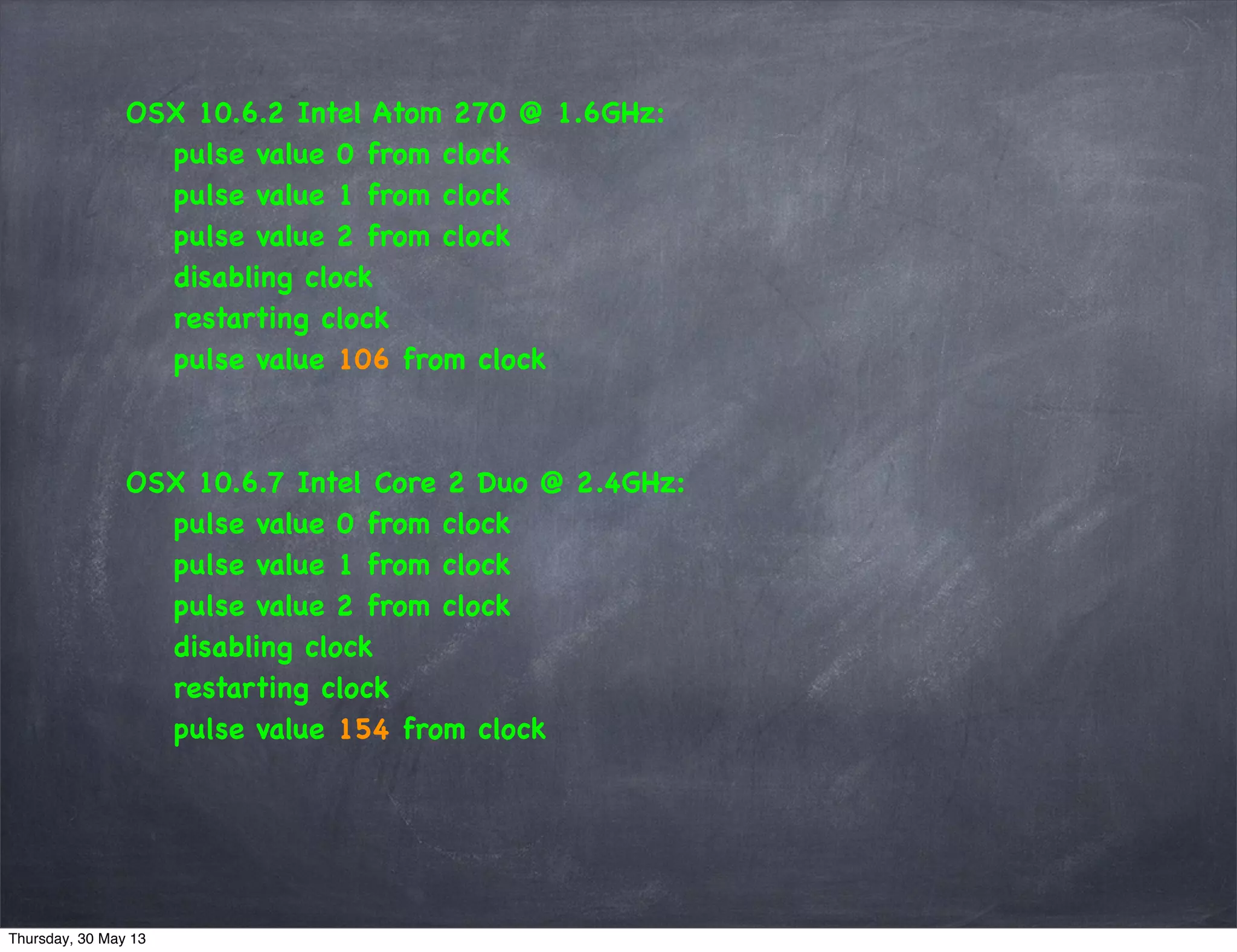 OSX 10.6.2 Intel Atom 270 @ 1.6GHz:
pulse value 0 from clock
pulse value 1 from clock
pulse value 2 from clock
disabling clock
restarting clock
pulse value 106 from clock
OSX 10.6.7 Intel Core 2 Duo @ 2.4GHz:
pulse value 0 from clock
pulse value 1 from clock
pulse value 2 from clock
disabling clock
restarting clock
pulse value 154 from clock
Thursday, 30 May 13
 