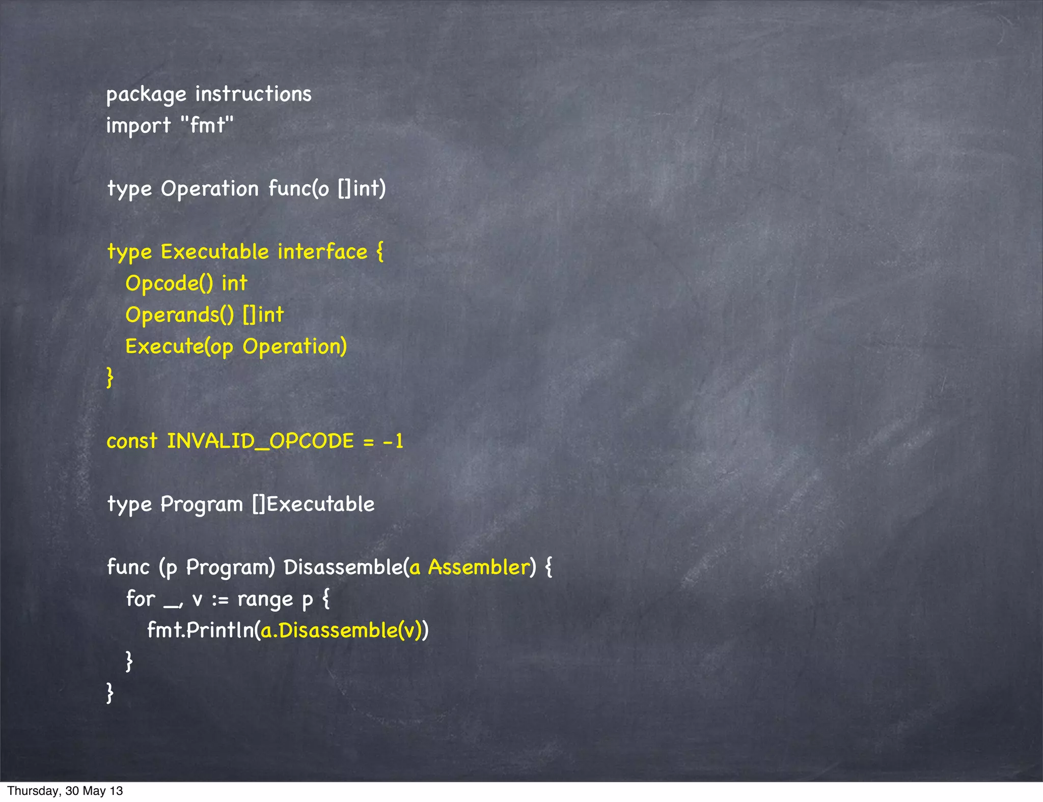 package instructions
import "fmt"
type Operation func(o []int)
type Executable interface {
Opcode() int
Operands() []int
Execute(op Operation)
}
const INVALID_OPCODE = -1
type Program []Executable
func (p Program) Disassemble(a Assembler) {
for _, v := range p {
fmt.Println(a.Disassemble(v))
}
}
Thursday, 30 May 13
 