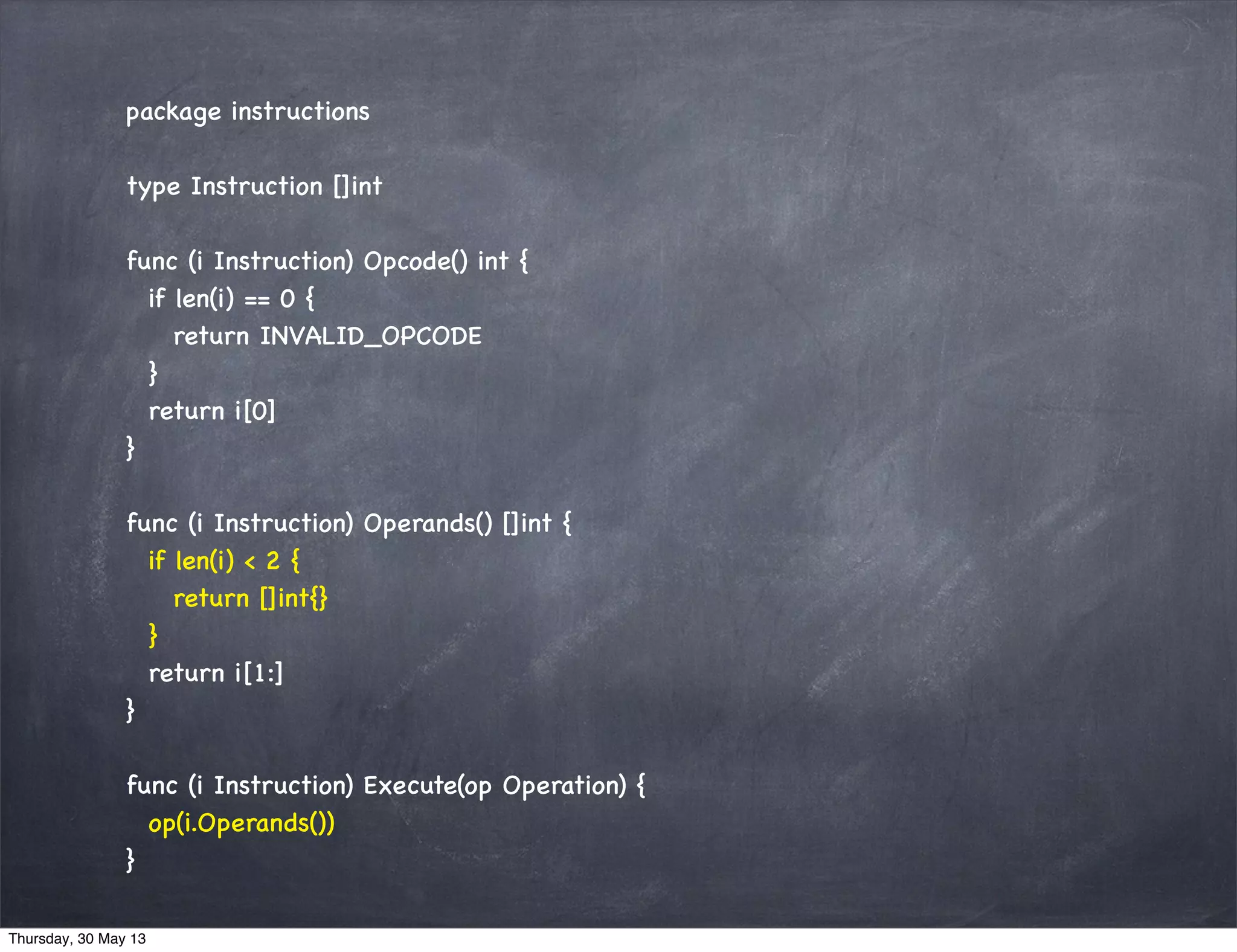 package instructions
type Instruction []int
func (i Instruction) Opcode() int {
if len(i) == 0 {
return INVALID_OPCODE
}
return i[0]
}
func (i Instruction) Operands() []int {
if len(i) < 2 {
return []int{}
}
return i[1:]
}
func (i Instruction) Execute(op Operation) {
op(i.Operands())
}
Thursday, 30 May 13
 