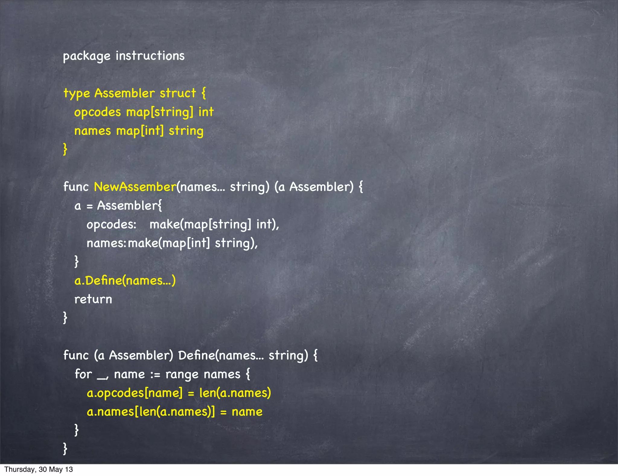 package instructions
type Assembler struct {
opcodes map[string] int
names map[int] string
}
func NewAssember(names... string) (a Assembler) {
a = Assembler{
opcodes: make(map[string] int),
names:make(map[int] string),
}
a.Deﬁne(names...)
return
}
func (a Assembler) Deﬁne(names... string) {
for _, name := range names {
a.opcodes[name] = len(a.names)
a.names[len(a.names)] = name
}
}
Thursday, 30 May 13
 