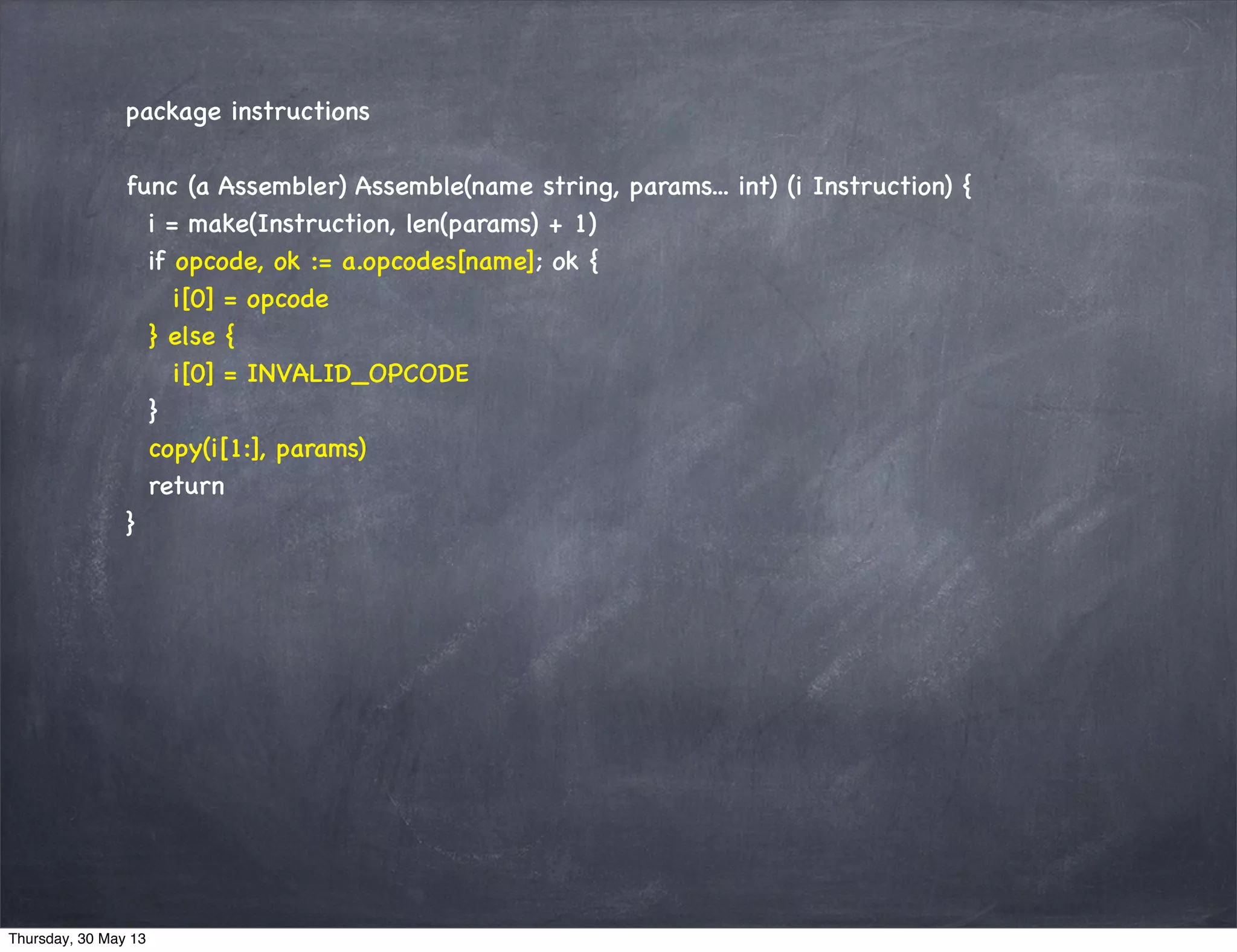 package instructions
func (a Assembler) Assemble(name string, params... int) (i Instruction) {
i = make(Instruction, len(params) + 1)
if opcode, ok := a.opcodes[name]; ok {
i[0] = opcode
} else {
i[0] = INVALID_OPCODE
}
copy(i[1:], params)
return
}
Thursday, 30 May 13
 