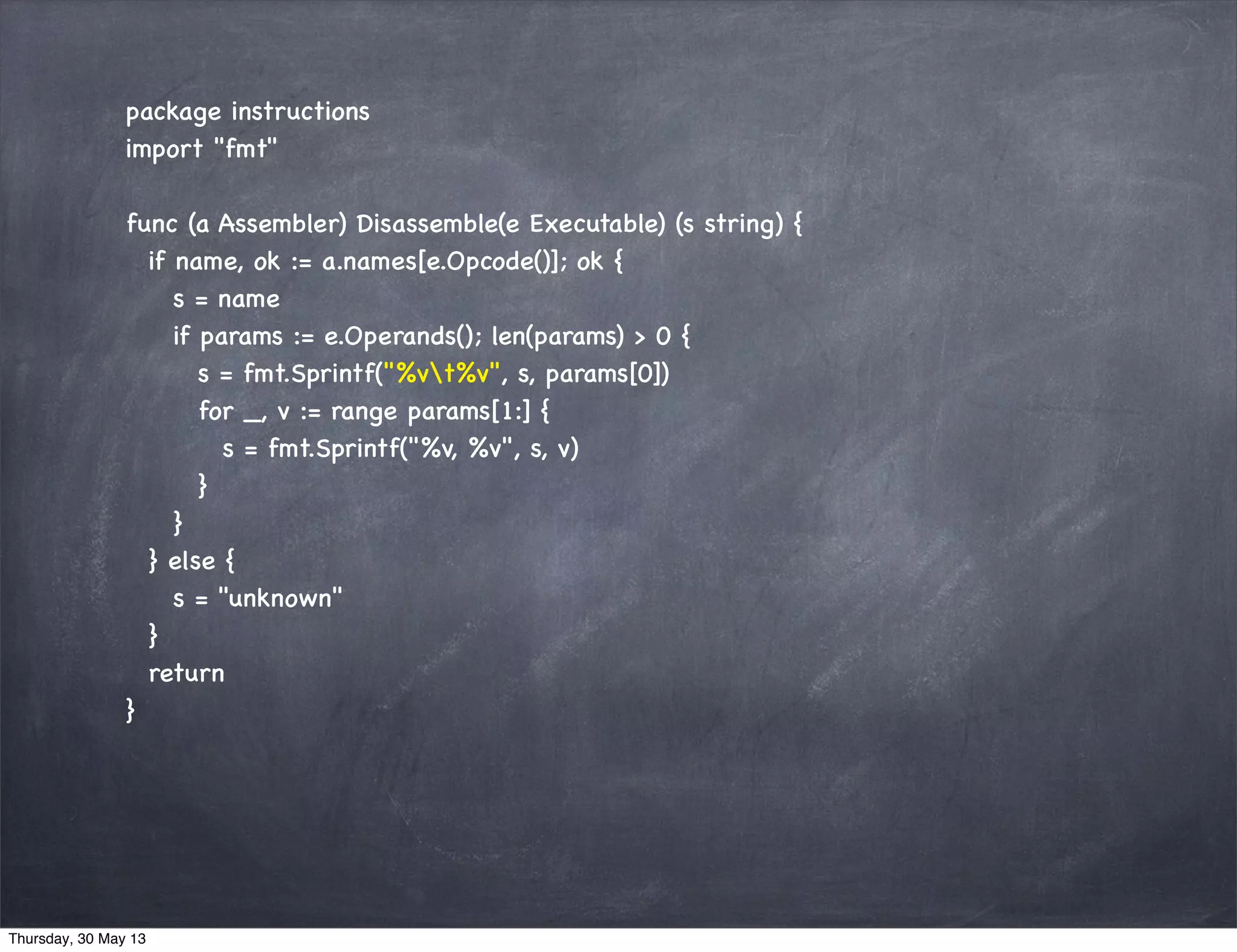 package instructions
import "fmt"
func (a Assembler) Disassemble(e Executable) (s string) {
if name, ok := a.names[e.Opcode()]; ok {
s = name
if params := e.Operands(); len(params) > 0 {
s = fmt.Sprintf("%vt%v", s, params[0])
for _, v := range params[1:] {
s = fmt.Sprintf("%v, %v", s, v)
}
}
} else {
s = "unknown"
}
return
}
Thursday, 30 May 13
 