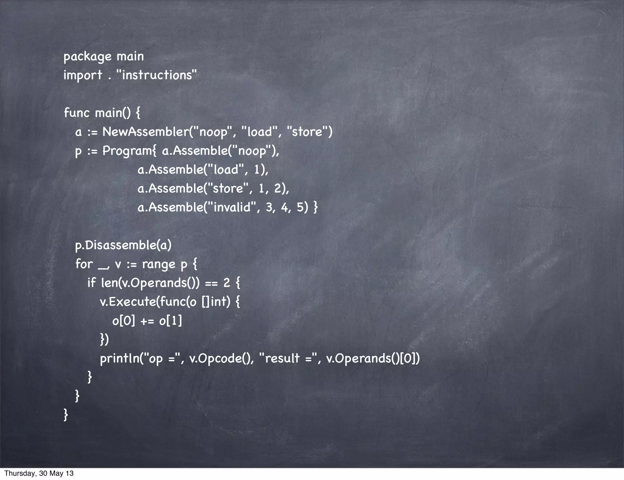 package main
import . "instructions"
func main() {
a := NewAssembler("noop", "load", "store")
p := Program{ a.Assemble("noop"),
a.Assemble("load", 1),
a.Assemble("store", 1, 2),
a.Assemble("invalid", 3, 4, 5) }
p.Disassemble(a)
for _, v := range p {
if len(v.Operands()) == 2 {
v.Execute(func(o []int) {
o[0] += o[1]
})
println("op =", v.Opcode(), "result =", v.Operands()[0])
}
}
}
Thursday, 30 May 13
 
