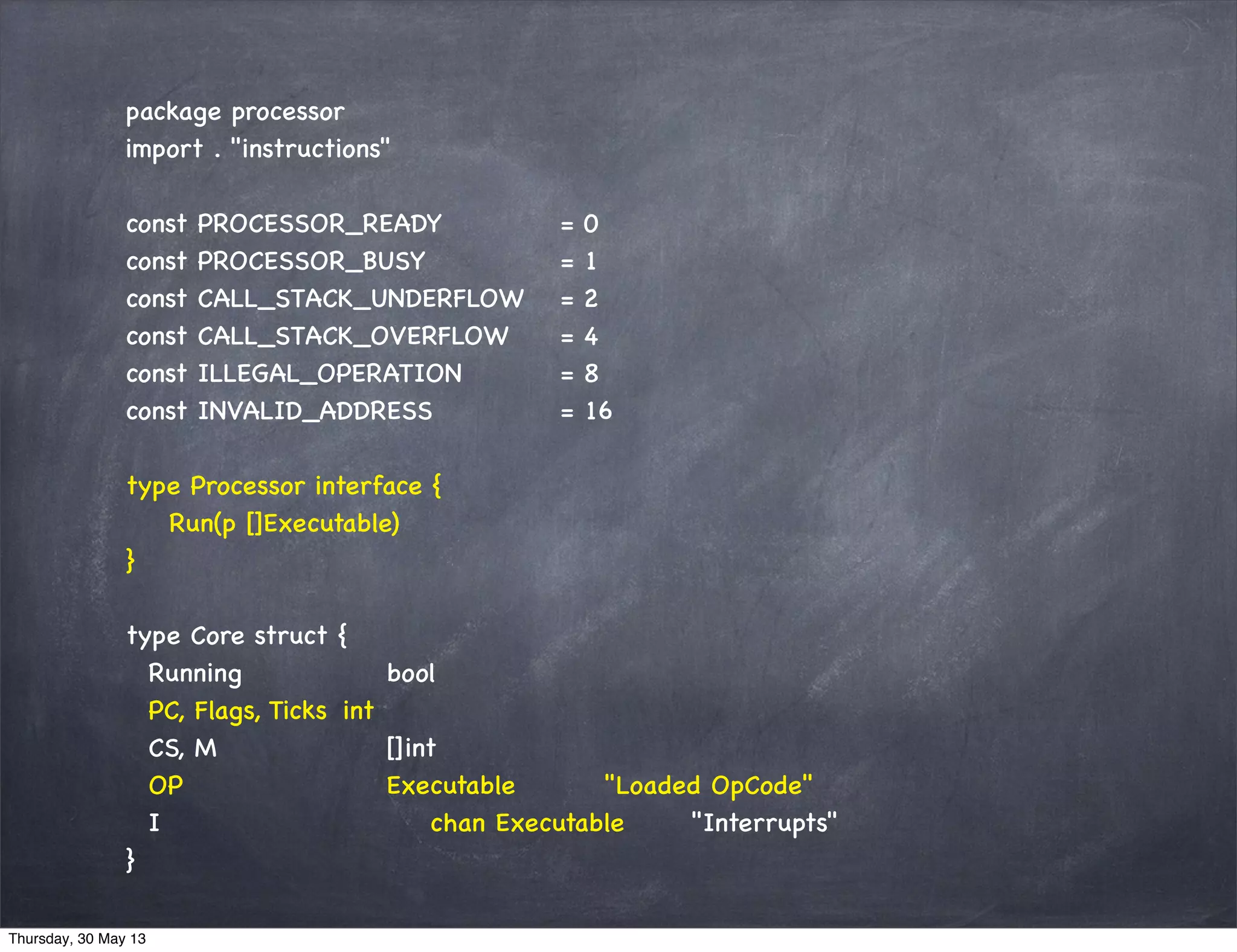 package processor
import . "instructions"
const PROCESSOR_READY = 0
const PROCESSOR_BUSY = 1
const CALL_STACK_UNDERFLOW = 2
const CALL_STACK_OVERFLOW = 4
const ILLEGAL_OPERATION = 8
const INVALID_ADDRESS = 16
type Processor interface {
Run(p []Executable)
}
type Core struct {
Running bool
PC, Flags, Ticks int
CS, M []int
OP Executable "Loaded OpCode"
I chan Executable "Interrupts"
}
Thursday, 30 May 13
 