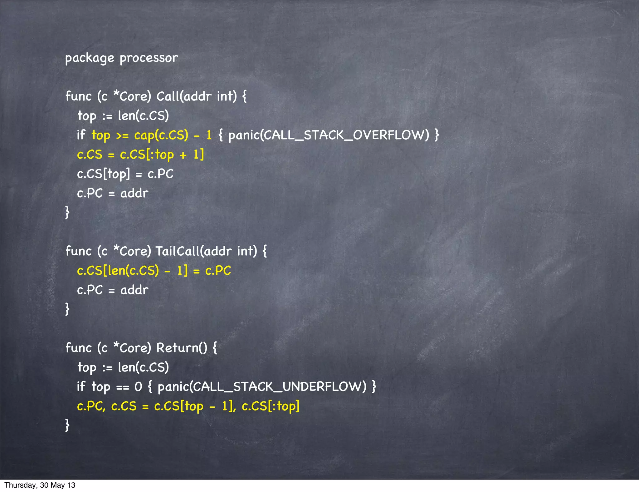 package processor
func (c *Core) Call(addr int) {
top := len(c.CS)
if top >= cap(c.CS) - 1 { panic(CALL_STACK_OVERFLOW) }
c.CS = c.CS[:top + 1]
c.CS[top] = c.PC
c.PC = addr
}
func (c *Core) TailCall(addr int) {
c.CS[len(c.CS) - 1] = c.PC
c.PC = addr
}
func (c *Core) Return() {
top := len(c.CS)
if top == 0 { panic(CALL_STACK_UNDERFLOW) }
c.PC, c.CS = c.CS[top - 1], c.CS[:top]
}
Thursday, 30 May 13
 