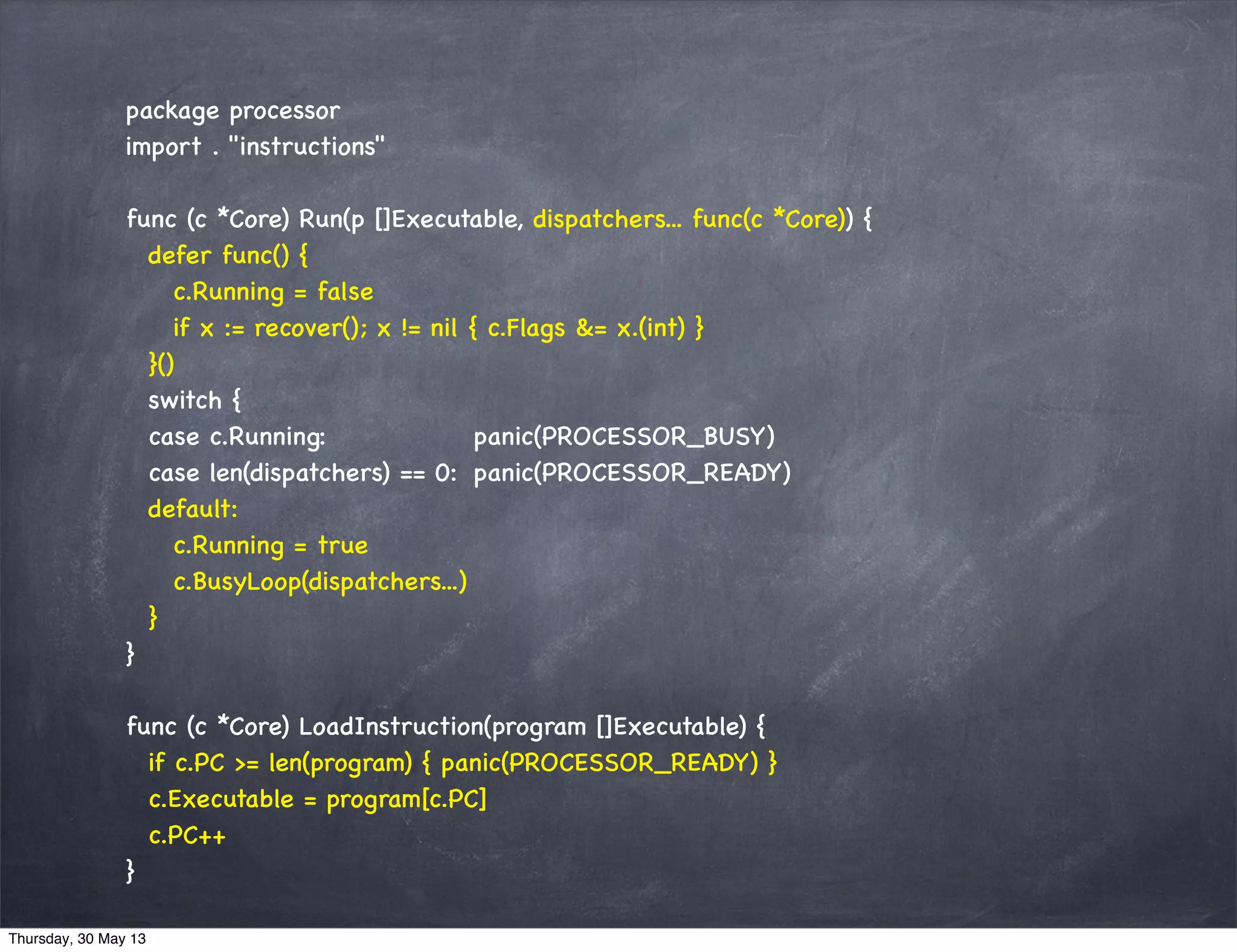 package processor
import . "instructions"
func (c *Core) Run(p []Executable, dispatchers... func(c *Core)) {
defer func() {
c.Running = false
if x := recover(); x != nil { c.Flags &= x.(int) }
}()
switch {
case c.Running: panic(PROCESSOR_BUSY)
case len(dispatchers) == 0: panic(PROCESSOR_READY)
default:
c.Running = true
c.BusyLoop(dispatchers...)
}
}
func (c *Core) LoadInstruction(program []Executable) {
if c.PC >= len(program) { panic(PROCESSOR_READY) }
c.Executable = program[c.PC]
c.PC++
}
Thursday, 30 May 13
 