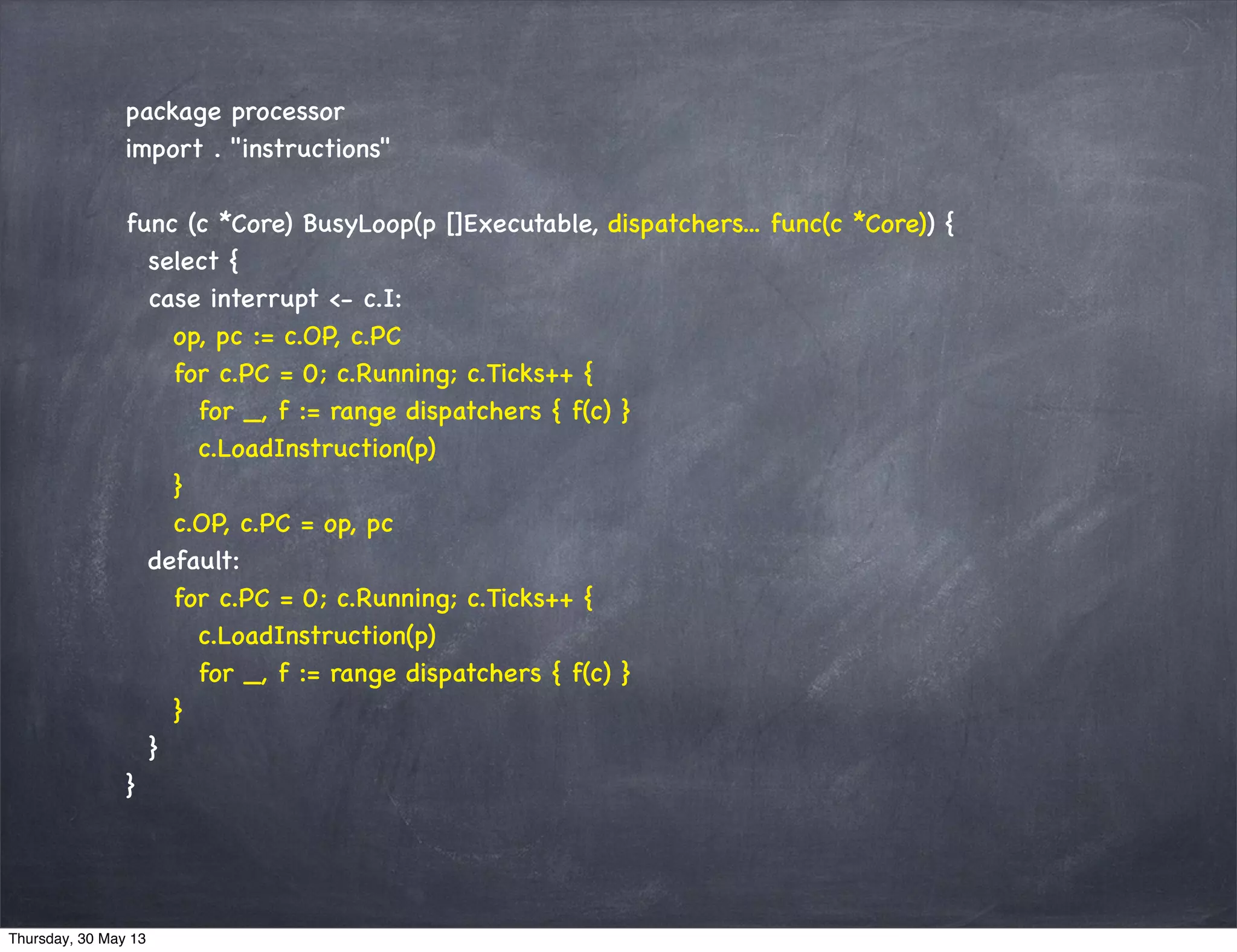 package processor
import . "instructions"
func (c *Core) BusyLoop(p []Executable, dispatchers... func(c *Core)) {
select {
case interrupt <- c.I:
op, pc := c.OP, c.PC
for c.PC = 0; c.Running; c.Ticks++ {
for _, f := range dispatchers { f(c) }
c.LoadInstruction(p)
}
c.OP, c.PC = op, pc
default:
for c.PC = 0; c.Running; c.Ticks++ {
c.LoadInstruction(p)
for _, f := range dispatchers { f(c) }
}
}
}
Thursday, 30 May 13
 