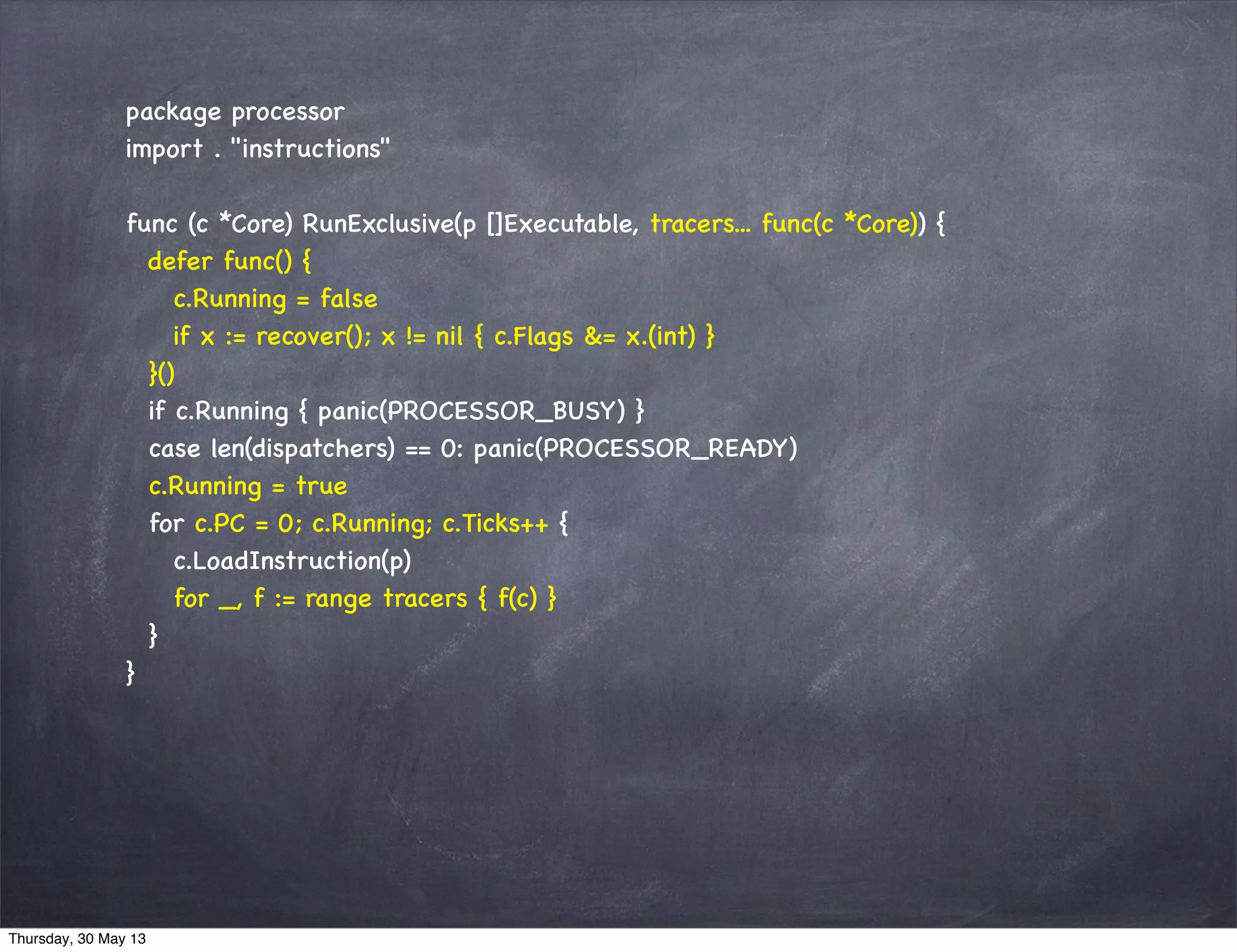 package processor
import . "instructions"
func (c *Core) RunExclusive(p []Executable, tracers... func(c *Core)) {
defer func() {
c.Running = false
if x := recover(); x != nil { c.Flags &= x.(int) }
}()
if c.Running { panic(PROCESSOR_BUSY) }
case len(dispatchers) == 0: panic(PROCESSOR_READY)
c.Running = true
for c.PC = 0; c.Running; c.Ticks++ {
c.LoadInstruction(p)
for _, f := range tracers { f(c) }
}
}
Thursday, 30 May 13
 