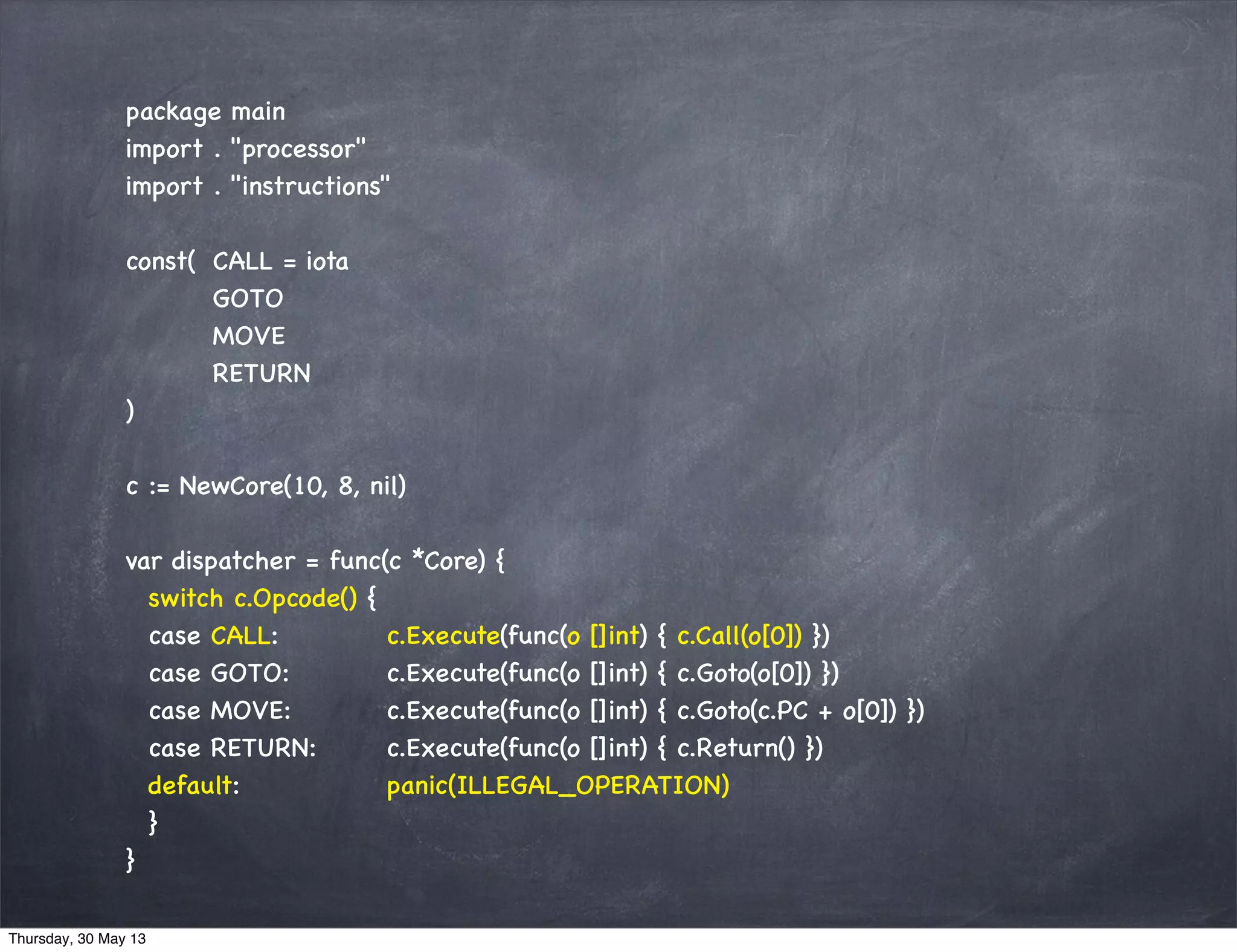 package main
import . "processor"
import . "instructions"
const( CALL = iota
GOTO
MOVE
RETURN
)
c := NewCore(10, 8, nil)
var dispatcher = func(c *Core) {
switch c.Opcode() {
case CALL: c.Execute(func(o []int) { c.Call(o[0]) })
case GOTO: c.Execute(func(o []int) { c.Goto(o[0]) })
case MOVE: c.Execute(func(o []int) { c.Goto(c.PC + o[0]) })
case RETURN: c.Execute(func(o []int) { c.Return() })
default: panic(ILLEGAL_OPERATION)
}
}
Thursday, 30 May 13
 
