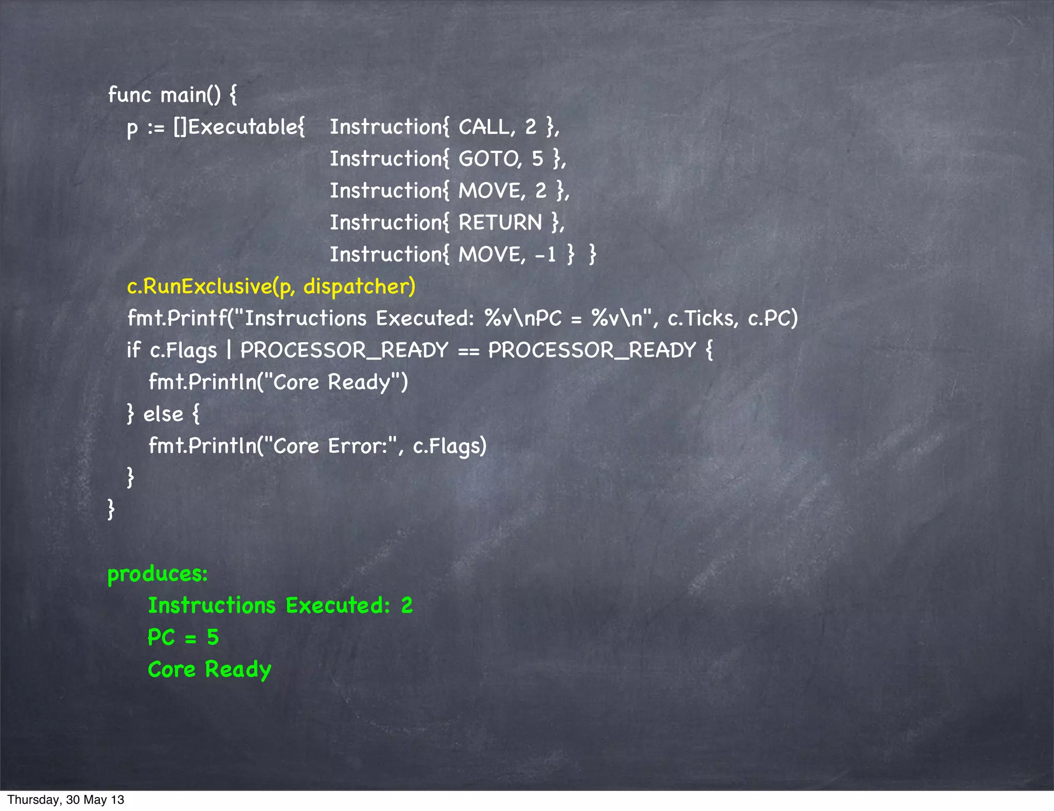 func main() {
p := []Executable{ Instruction{ CALL, 2 },
Instruction{ GOTO, 5 },
Instruction{ MOVE, 2 },
Instruction{ RETURN },
Instruction{ MOVE, -1 } }
c.RunExclusive(p, dispatcher)
fmt.Printf("Instructions Executed: %vnPC = %vn", c.Ticks, c.PC)
if c.Flags | PROCESSOR_READY == PROCESSOR_READY {
fmt.Println("Core Ready")
} else {
fmt.Println("Core Error:", c.Flags)
}
}
produces:
Instructions Executed: 2
PC = 5
Core Ready
Thursday, 30 May 13
 