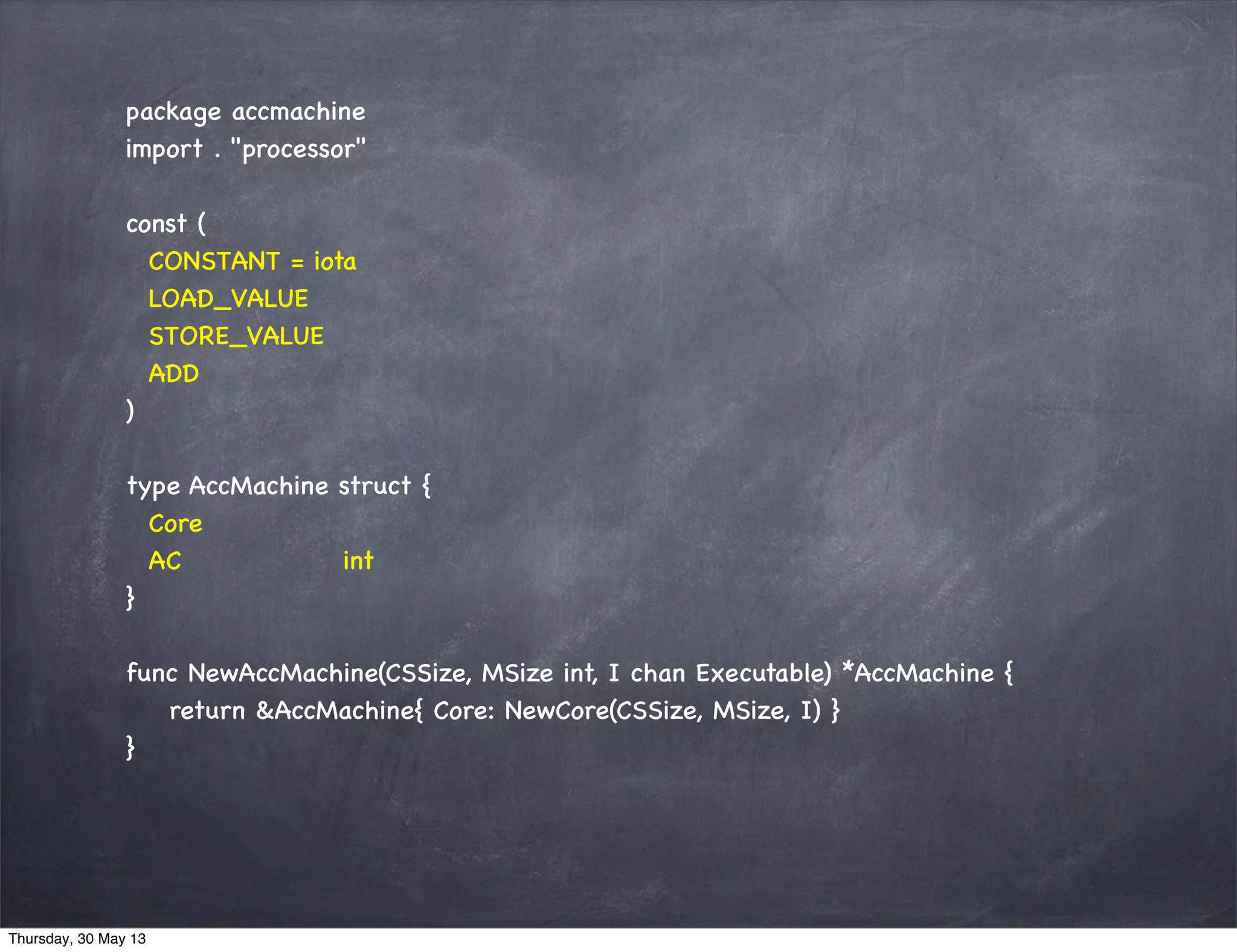 package accmachine
import . "processor"
const (
CONSTANT = iota
LOAD_VALUE
STORE_VALUE
ADD
)
type AccMachine struct {
Core
AC int
}
func NewAccMachine(CSSize, MSize int, I chan Executable) *AccMachine {
return &AccMachine{ Core: NewCore(CSSize, MSize, I) }
}
Thursday, 30 May 13
 