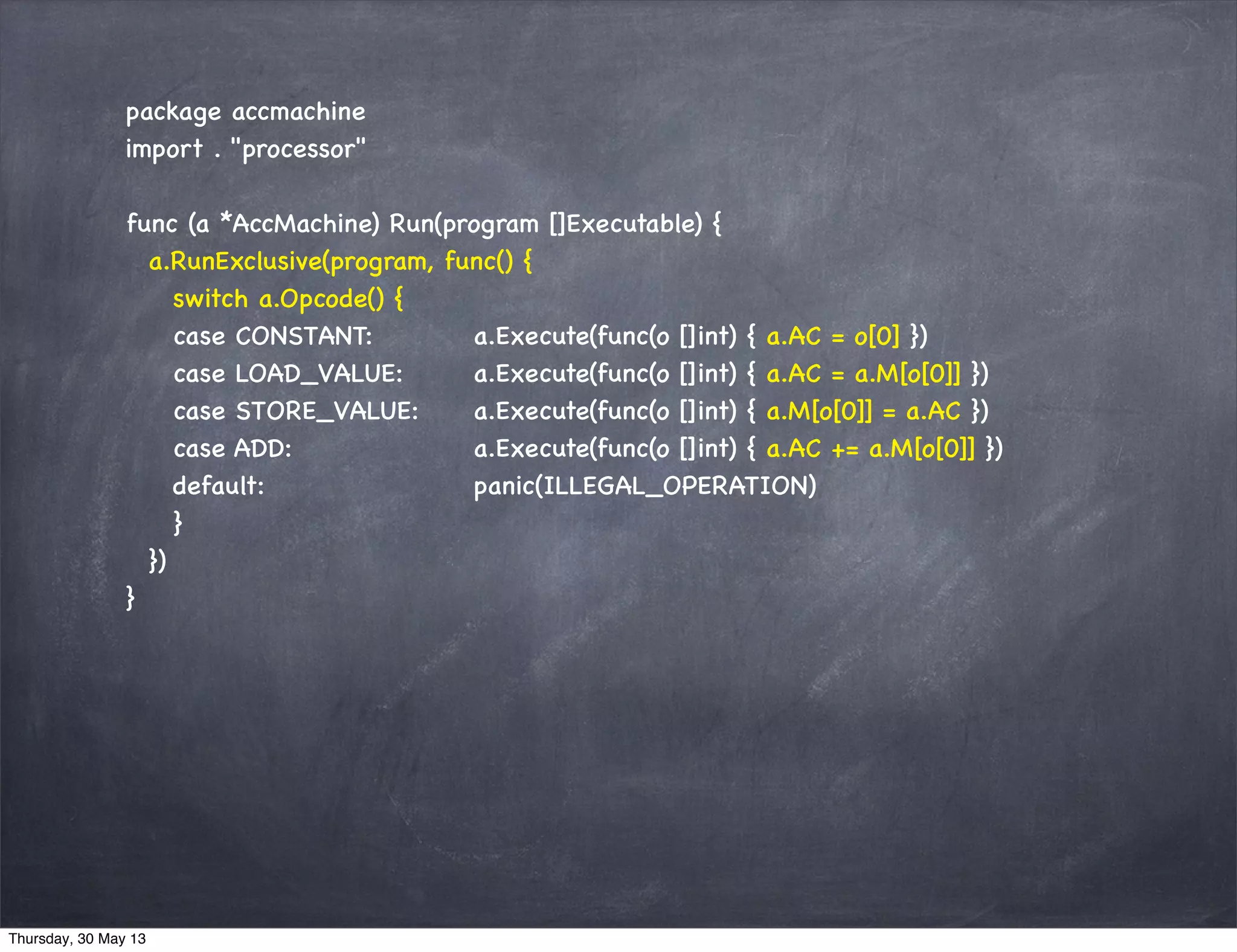 package accmachine
import . "processor"
func (a *AccMachine) Run(program []Executable) {
a.RunExclusive(program, func() {
switch a.Opcode() {
case CONSTANT: a.Execute(func(o []int) { a.AC = o[0] })
case LOAD_VALUE: a.Execute(func(o []int) { a.AC = a.M[o[0]] })
case STORE_VALUE: a.Execute(func(o []int) { a.M[o[0]] = a.AC })
case ADD: a.Execute(func(o []int) { a.AC += a.M[o[0]] })
default: panic(ILLEGAL_OPERATION)
}
})
}
Thursday, 30 May 13
 