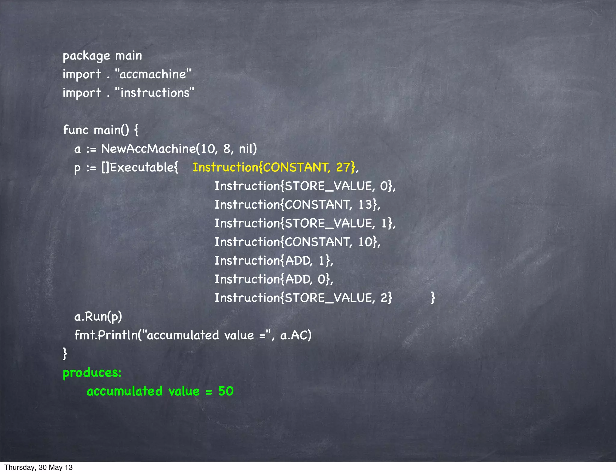package main
import . "accmachine"
import . "instructions"
func main() {
a := NewAccMachine(10, 8, nil)
p := []Executable{ Instruction{CONSTANT, 27},
Instruction{STORE_VALUE, 0},
Instruction{CONSTANT, 13},
Instruction{STORE_VALUE, 1},
Instruction{CONSTANT, 10},
Instruction{ADD, 1},
Instruction{ADD, 0},
Instruction{STORE_VALUE, 2} }
a.Run(p)
fmt.Println("accumulated value =", a.AC)
}
produces:
accumulated value = 50
Thursday, 30 May 13
 