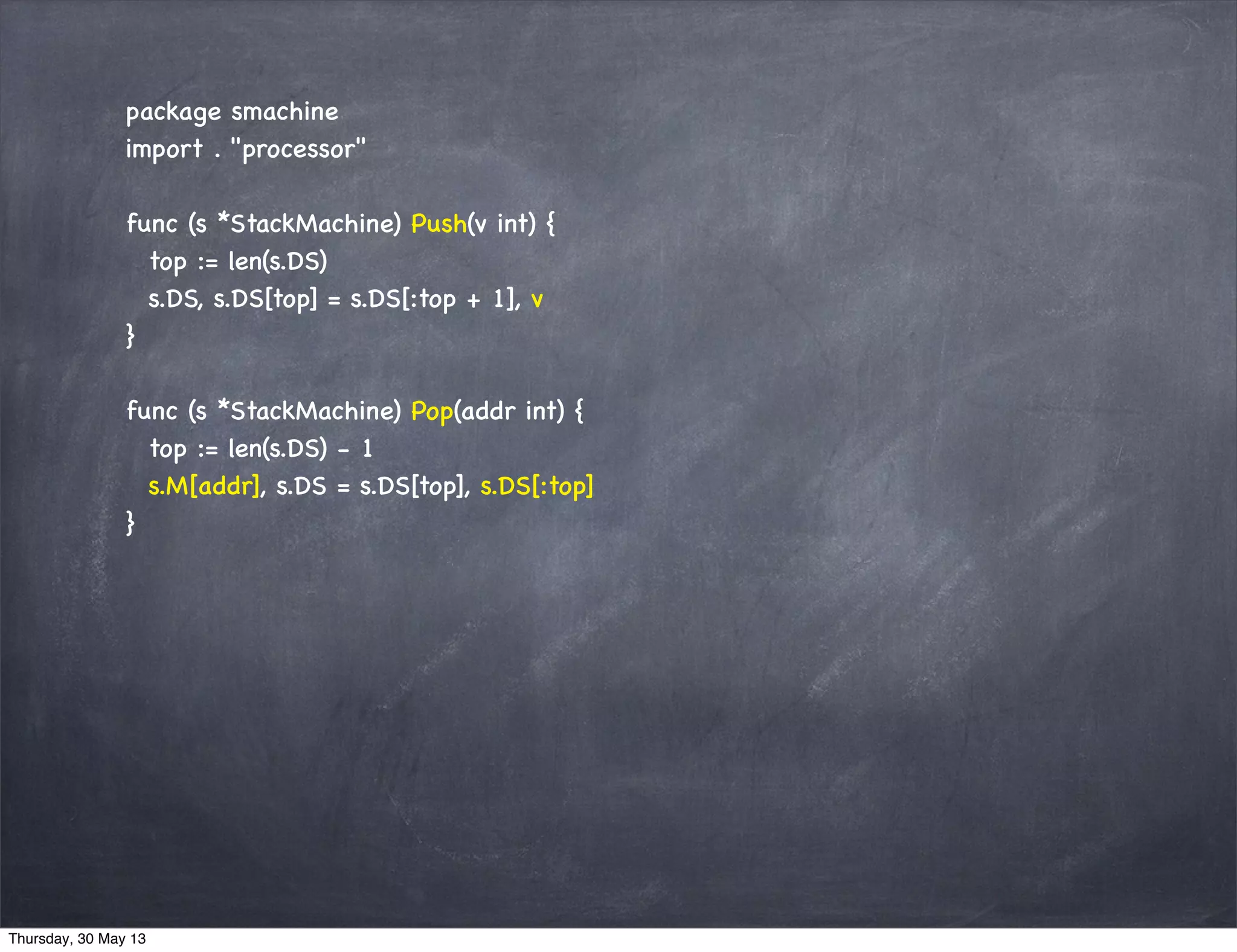 package smachine
import . "processor"
func (s *StackMachine) Push(v int) {
top := len(s.DS)
s.DS, s.DS[top] = s.DS[:top + 1], v
}
func (s *StackMachine) Pop(addr int) {
top := len(s.DS) - 1
s.M[addr], s.DS = s.DS[top], s.DS[:top]
}
Thursday, 30 May 13
 