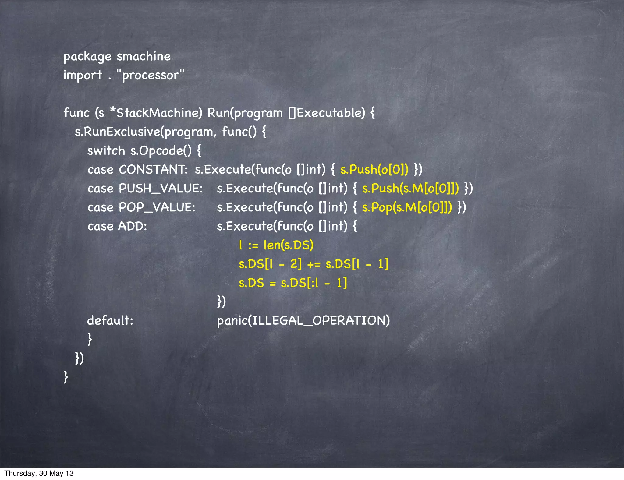 package smachine
import . "processor"
func (s *StackMachine) Run(program []Executable) {
s.RunExclusive(program, func() {
switch s.Opcode() {
case CONSTANT: s.Execute(func(o []int) { s.Push(o[0]) })
case PUSH_VALUE: s.Execute(func(o []int) { s.Push(s.M[o[0]]) })
case POP_VALUE: s.Execute(func(o []int) { s.Pop(s.M[o[0]]) })
case ADD: s.Execute(func(o []int) {
l := len(s.DS)
s.DS[l - 2] += s.DS[l - 1]
s.DS = s.DS[:l - 1]
})
default: panic(ILLEGAL_OPERATION)
}
})
}
Thursday, 30 May 13
 
