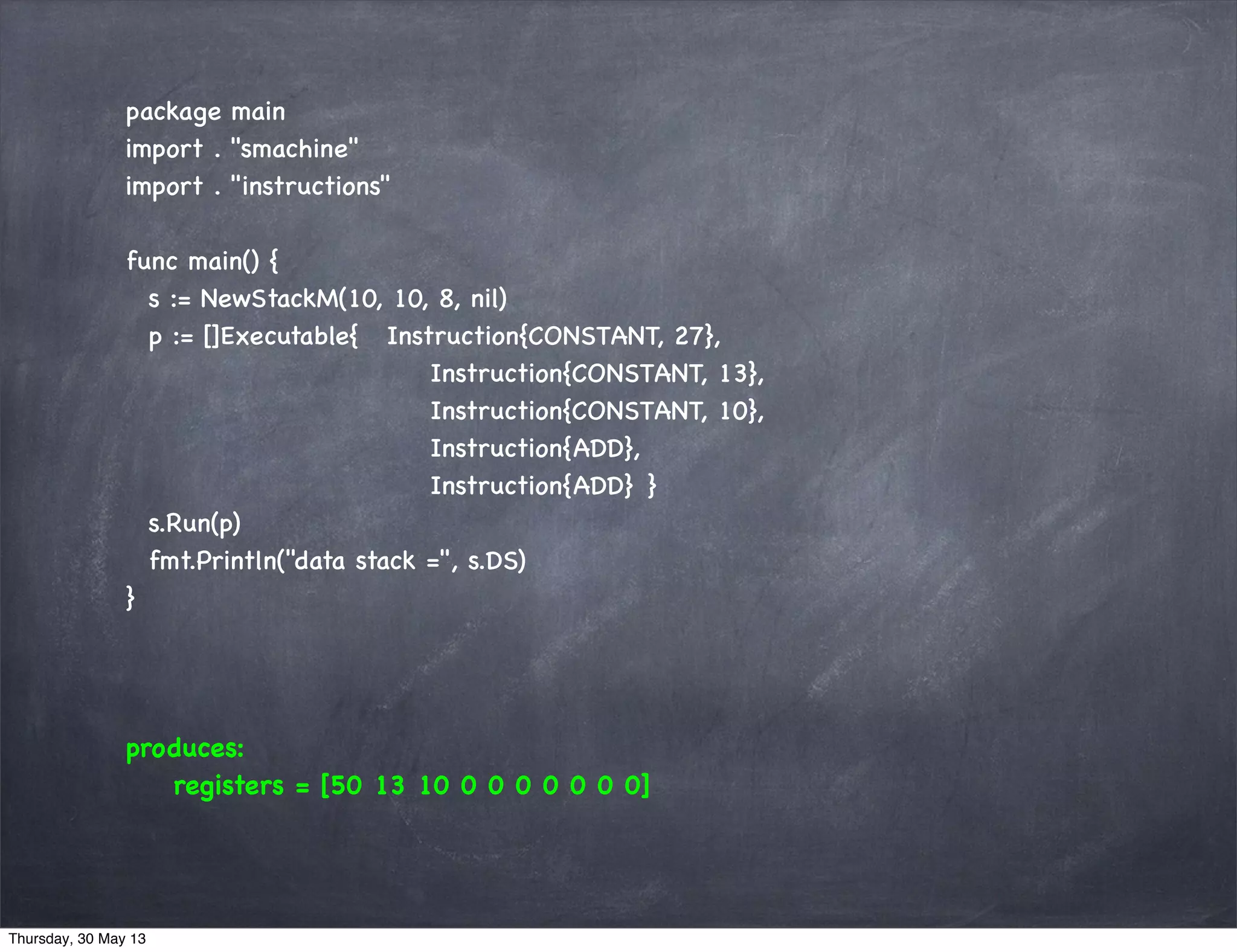 package main
import . "smachine"
import . "instructions"
func main() {
s := NewStackM(10, 10, 8, nil)
p := []Executable{ Instruction{CONSTANT, 27},
Instruction{CONSTANT, 13},
Instruction{CONSTANT, 10},
Instruction{ADD},
Instruction{ADD} }
s.Run(p)
fmt.Println("data stack =", s.DS)
}
produces:
registers = [50 13 10 0 0 0 0 0 0 0]
Thursday, 30 May 13
 
