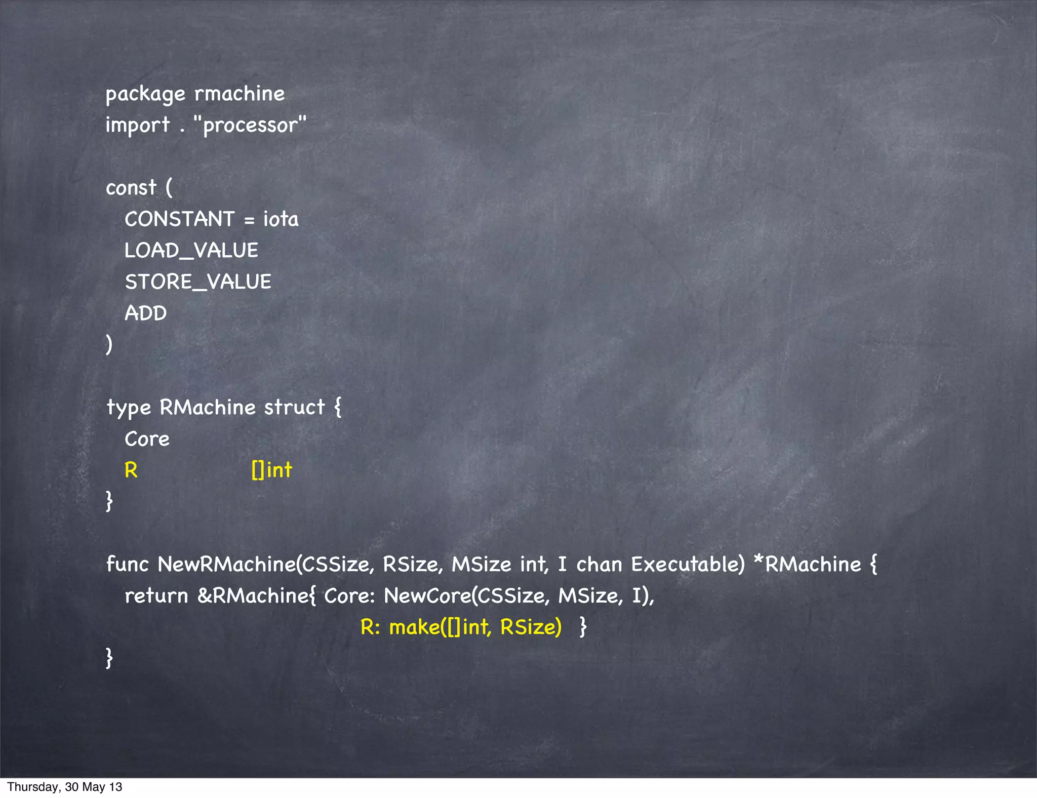 package rmachine
import . "processor"
const (
CONSTANT = iota
LOAD_VALUE
STORE_VALUE
ADD
)
type RMachine struct {
Core
R []int
}
func NewRMachine(CSSize, RSize, MSize int, I chan Executable) *RMachine {
return &RMachine{ Core: NewCore(CSSize, MSize, I),
R: make([]int, RSize) }
}
Thursday, 30 May 13
 