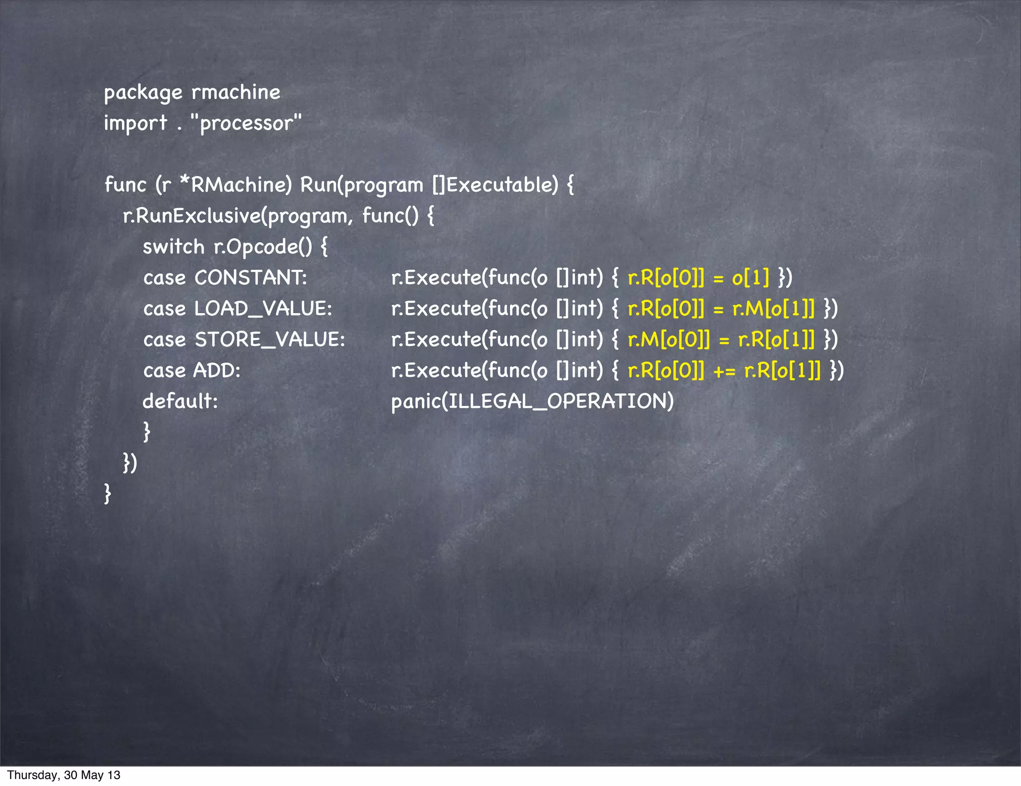 package rmachine
import . "processor"
func (r *RMachine) Run(program []Executable) {
r.RunExclusive(program, func() {
switch r.Opcode() {
case CONSTANT: r.Execute(func(o []int) { r.R[o[0]] = o[1] })
case LOAD_VALUE: r.Execute(func(o []int) { r.R[o[0]] = r.M[o[1]] })
case STORE_VALUE: r.Execute(func(o []int) { r.M[o[0]] = r.R[o[1]] })
case ADD: r.Execute(func(o []int) { r.R[o[0]] += r.R[o[1]] })
default: panic(ILLEGAL_OPERATION)
}
})
}
Thursday, 30 May 13
 
