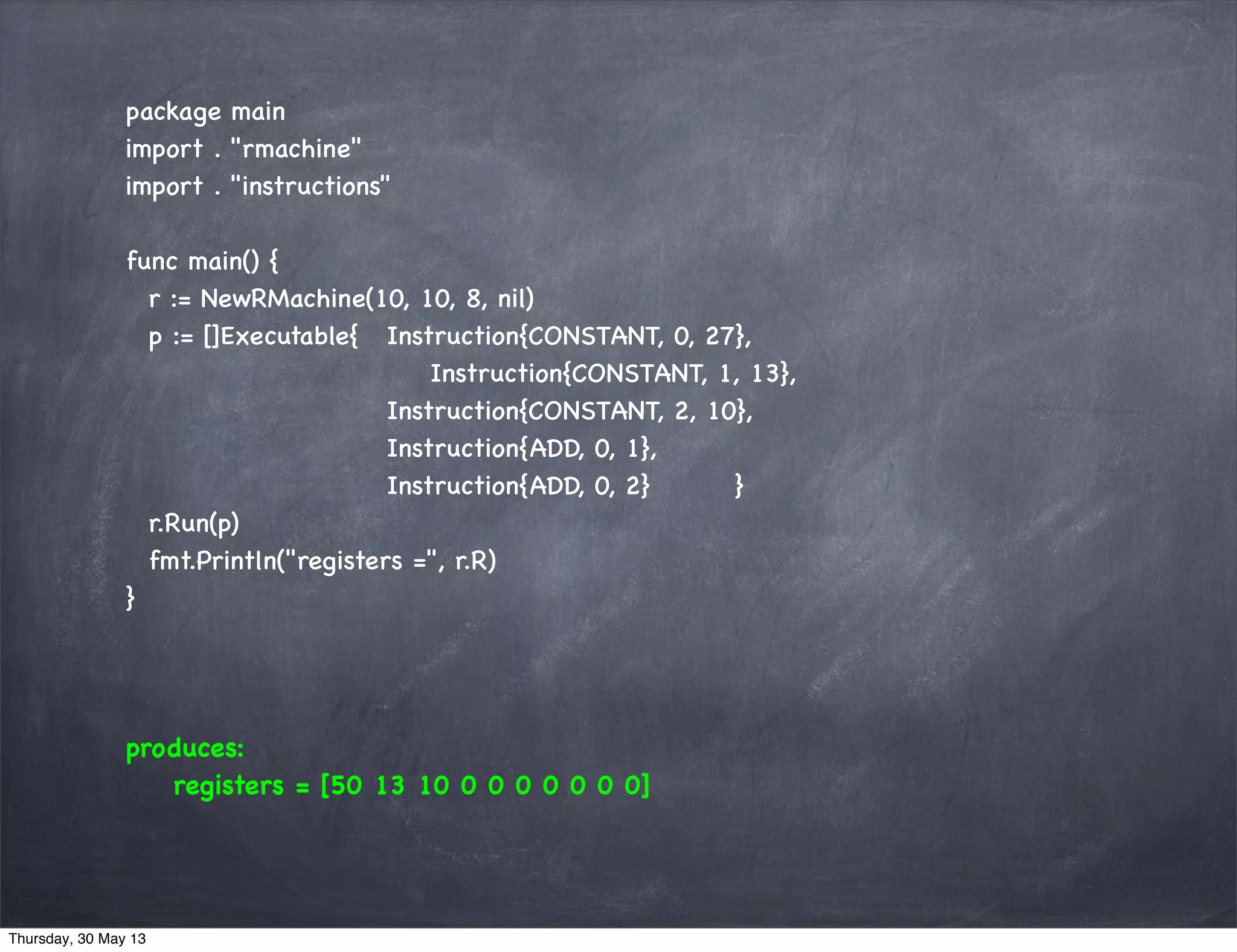 package main
import . "rmachine"
import . "instructions"
func main() {
r := NewRMachine(10, 10, 8, nil)
p := []Executable{ Instruction{CONSTANT, 0, 27},
Instruction{CONSTANT, 1, 13},
Instruction{CONSTANT, 2, 10},
Instruction{ADD, 0, 1},
Instruction{ADD, 0, 2} }
r.Run(p)
fmt.Println("registers =", r.R)
}
produces:
registers = [50 13 10 0 0 0 0 0 0 0]
Thursday, 30 May 13
 