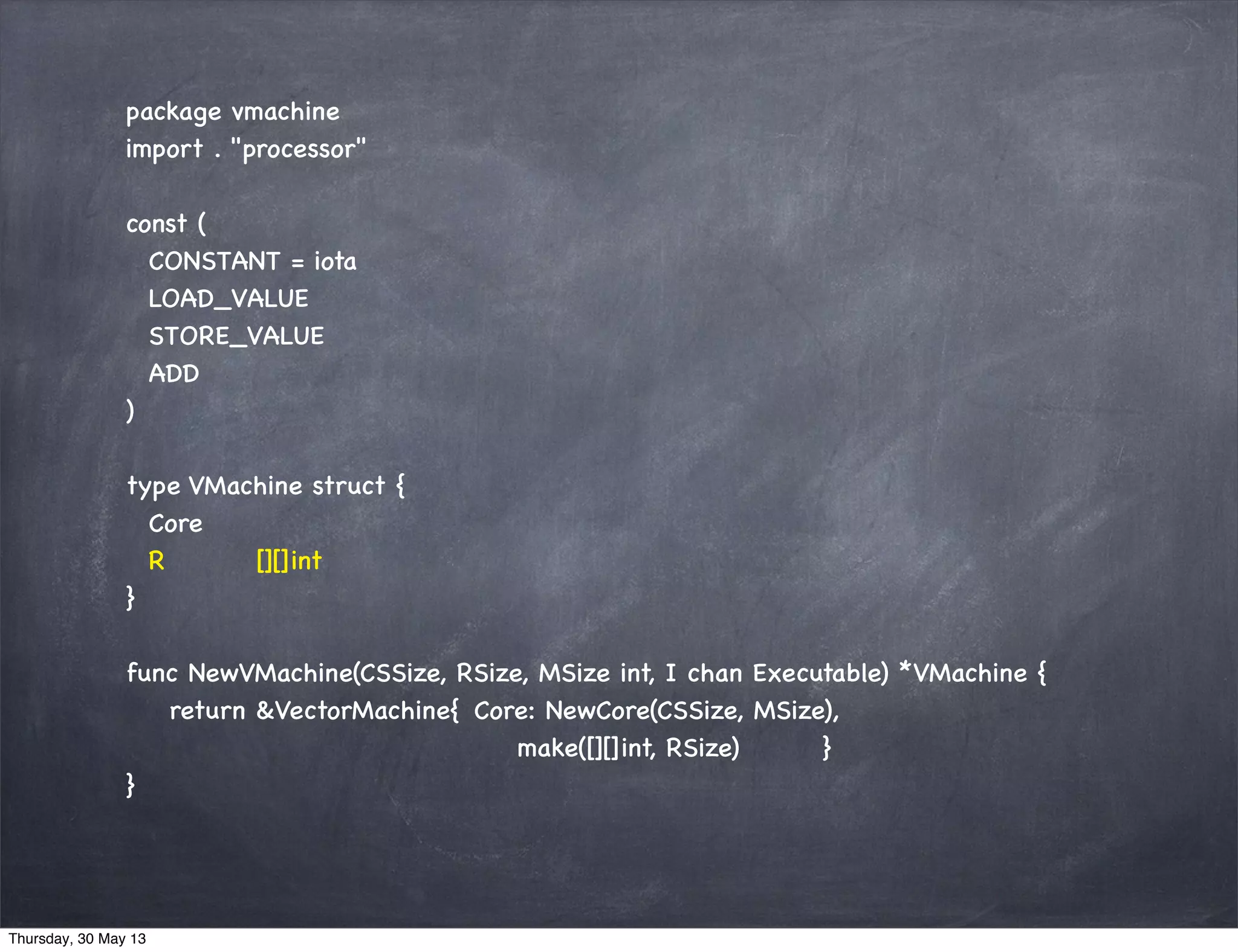 package vmachine
import . "processor"
const (
CONSTANT = iota
LOAD_VALUE
STORE_VALUE
ADD
)
type VMachine struct {
Core
R [][]int
}
func NewVMachine(CSSize, RSize, MSize int, I chan Executable) *VMachine {
return &VectorMachine{ Core: NewCore(CSSize, MSize),
make([][]int, RSize) }
}
Thursday, 30 May 13
 