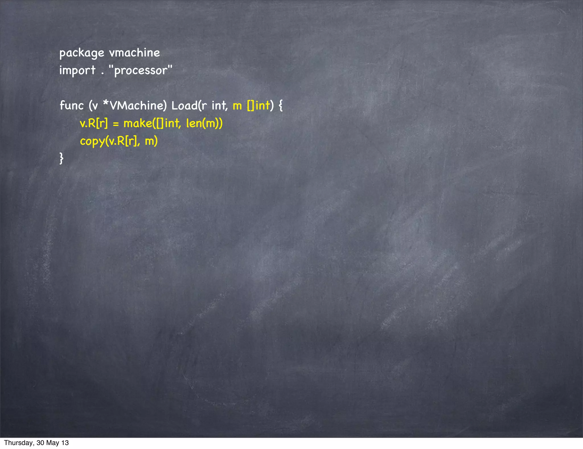 package vmachine
import . "processor"
func (v *VMachine) Load(r int, m []int) {
v.R[r] = make([]int, len(m))
copy(v.R[r], m)
}
Thursday, 30 May 13
 